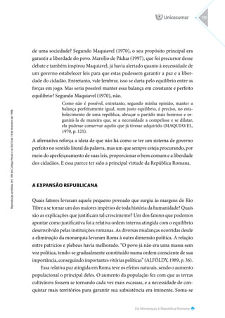 Da Monarquia à República Romana
Reprodução
proibida.
Art.
184
do
Código
Penal
e
Lei
9.610
de
19
de
fevereiro
de
1998.
125
de uma sociedade? Segundo Maquiavel (1970), o seu propósito principal era
garantir a liberdade do povo. Marsílio de Pádua (1997), que foi precursor desse
debate e também inspirou Maquiavel, já havia alertado quanto à necessidade de
um governo estabelecer leis para que estas pudessem garantir a paz e a liber-
dade do cidadão. Entretanto, vale lembrar, isso se daria pelo equilíbrio entre as
forças em jogo. Mas seria possível manter essa balança em constante e perfeito
equilíbrio? Segundo Maquiavel (1970), não.
Como não é possível, entretanto, segundo minha opinião, manter a
balança perfeitamente igual, num justo equilíbrio, é preciso, no esta-
belecimento de uma república, abraçar o partido mais honroso e or-
ganizá-la de maneira que, se a necessidade a compelisse e se dilatar,
ela pudesse conservar aquilo que já tivesse adquirido (MAQUIAVEL,
1970, p. 121).
A afirmativa reforça a ideia de que não há como se ter um sistema de governo
perfeito no sentido literal da palavra, mas um que sempre esteja procurando, por
meio do aperfeiçoamento de suas leis, proporcionar o bem comum e a liberdade
dos cidadãos. E essa parece ter sido a principal virtude da República Romana.
A EXPANSÃO REPUBLICANA
Quais fatores levaram aquele pequeno povoado que surgiu às margens do Rio
Tibre a se tornar um dos maiores impérios de toda história da humanidade? Quais
são as explicações que justificam tal crescimento? Um dos fatores que podemos
apontar como justificativa foi a relativa ordem interna atingida com o equilíbrio
desenvolvido pelas instituições romanas. As diversas mudanças ocorridas desde
a eliminação da monarquia levaram Roma à outra dimensão política. A relação
entre patrícios e plebeus havia melhorado. “O povo já não era uma massa sem
voz política, tendo-se gradualmente constituído numa ordem consciente de sua
importância, conseguindo importantes vitórias políticas” (ALFÖLDY, 1989, p. 36).
Essa relativa paz atingida em Roma teve os efeitos naturais, sendo o aumento
populacional o principal deles. O aumento da população fez com que as terras
cultiváveis fossem se tornando cada vez mais escassas, e a necessidade de con-
quistar mais territórios para garantir sua subsistência era iminente. Soma-se
 
