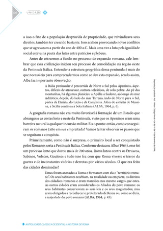 ANTIGUIDADE CLÁSSICA OCIDENTAL: A HISTÓRIA DE ROMA
Reprodução
proibida.
Art.
184
do
Código
Penal
e
Lei
9.610
de
19
de
fevereiro
de
1998.
IV
U N I D A D E
126
a isso o fato de a população desprovida de propriedade, que reivindicava seus
direitos, também ter crescido bastante. Isso acabou provocando novos conflitos
que se agravaram a partir do ano de 400 a.C. Mais uma vez a luta pela igualdade
social estava na pauta das lutas entre patrícios e plebeus.
Antes de entrarmos a fundo no processo de expansão romana, vale lem-
brar que essa civilização iniciou seu processo de consolidação na região oeste
da Península Itálica. Entender a estrutura geográfica dessa península é mais do
que necessário para compreendermos como se deu esta expansão, sendo assim,
Alba faz importante observação:
A Itália peninsular é percorrida de Norte a Sul pelos Apeninos, áspe-
ros, difíceis de atravessar, outrora selváticos, de solo pobre. Ao pé das
montanhas, há algumas planícies: a Apúlia a Sudeste, ao longo do mar
Adriático; depois, do lado do mar Tirreno, indo do Norte para o Sul,
partes da Etrúria, do Lácio e da Campânia. Além do estreito de Messi-
na, a Sicília continua a bota italiana (ALBA, 1964, p. 6).
A geografia romana não era muito favorável à formação de um Estado que
abrangesse as costas leste e oeste da Península, visto que os Apeninos eram uma
barreira natural a qualquer incursão militar. Eis o ponto: então, como consegui-
ram os romanos êxito em sua empreitada? Vamos tentar observar os passos que
se seguiram a conquista.
Primeiramente, como não é surpresa, o primeiro local a ser conquistado
pelos Romanos seria a Península Itálica. Conforme destacou Alba (1964), esse foi
um processo lento que durou mais de 200 anos. Roma lutou contra os Etruscos,
Sabinos, Volscos, Gauleses e tudo isso fez com que Roma vivesse o terror da
guerra e de inconstantes vitórias e derrotas por vários séculos. O que era feito
das cidades dominadas?
Umas foram anexadas a Roma e formaram com ela o “território roma-
no”. Os seus habitantes recebiam, na totalidade ou em parte, os direitos
dos cidadãos romanos e eram mantidos nos mesmo cargos que estes.
As outras cidades eram consideradas os Aliados do povo romano: os
seus habitantes conservavam as suas leis e os seus magistrados; mas
eram obrigados a reconhecer o protetorado de Roma ou, como se dizia,
a majestade do povo romano (ALBA, 1964, p. 45).
 