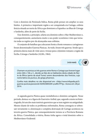 Da Monarquia à República Romana
Reprodução
proibida.
Art.
184
do
Código
Penal
e
Lei
9.610
de
19
de
fevereiro
de
1998.
127
Com o domínio da Península Itálica, Roma pôde pensar em ampliar os seus
limites. A primeira e importante região a ser conquistada era Cartago, colônia
fenícia situada ao norte da África que dominava a Espanha e as ilhas de Córsega
e Sardenha, além de parte da Sicília.
Esse domínio, a princípio, selaria seu domínio sobre o Mar Mediterrâneo e,
consequentemente, aumentaria muito o seu poder econômico visto que torna-
ria todas as regiões por ela alcançadas suas colônias.
O conjunto de batalhas que colocaram frente a frente romanos e cartagineses
foram denominados Guerras Púnicas. Ao todo, foram três guerras. Sendo que a
primeira durou mais de vinte anos e trouxe para o domínio romano a região da
Sicília, Córsega e Sardenha (ALBA, 1964).
A segunda guerra Púnica quase reestabeleceu o domínio cartaginês. Nesse
período, destaca-se a figura do Guerreiro Aníbal, que, segundo consta na histo-
riografia, foi um dos mais temíveis guerreiros que se tem registro na antiguidade.
Mesmo diante de todos os problemas enfrentados, Roma conseguiu se sobres-
sair novamente e a dominação e completa destruição de Cartago aconteceu na
terceira guerra Púnica, que consequentemente tornou-se a Província Romana
da África. Consolidada a vitória, Roma tinha agora o total domínio sobre o
Mediterrâneo Ocidental.
Chamam-se púnicas as três guerras entre Roma e Cartago que tiveram lugar
entre 264 e 146 a. C., devido ao fato de os habitantes desta cidade do Nor-
te da África (perto da atual Tunes) serem descendentes dos Fenícios, cujo
nome latino era punicus, do grego phoenices.
Confira mais detalhes no site disponível em: http://www.infopedia.pt/$-
guerras-punicas;jsessionid=Ik5N3580CkW+yvaRG1fYYg. Acesso em: 28 jul.
2014.
 