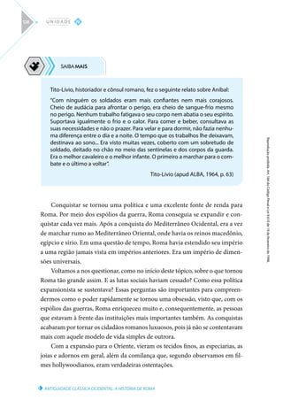 ANTIGUIDADE CLÁSSICA OCIDENTAL: A HISTÓRIA DE ROMA
Reprodução
proibida.
Art.
184
do
Código
Penal
e
Lei
9.610
de
19
de
fevereiro
de
1998.
IV
U N I D A D E
128
Conquistar se tornou uma política e uma excelente fonte de renda para
Roma. Por meio dos espólios da guerra, Roma conseguia se expandir e con-
quistar cada vez mais. Após a conquista do Mediterrâneo Ocidental, era a vez
de marchar rumo ao Mediterrâneo Oriental, onde havia os reinos macedônio,
egípcio e sírio. Em uma questão de tempo, Roma havia estendido seu império
a uma região jamais vista em impérios anteriores. Era um império de dimen-
sões universais.
Voltamos a nos questionar, como no início deste tópico, sobre o que tornou
Roma tão grande assim. E as lutas sociais haviam cessado? Como essa política
expansionista se sustentava? Essas perguntas são importantes para compreen-
dermos como o poder rapidamente se tornou uma obsessão, visto que, com os
espólios das guerras, Roma enriqueceu muito e, consequentemente, as pessoas
que estavam à frente das instituições mais importantes também. As conquistas
acabaram por tornar os cidadãos romanos luxuosos, pois já não se contentavam
mais com aquele modelo de vida simples de outrora.
Com a expansão para o Oriente, vieram os tecidos finos, as especiarias, as
joias e adornos em geral, além da comilança que, segundo observamos em fil-
mes hollywoodianos, eram verdadeiras ostentações.
Tito-Lívio, historiador e cônsul romano, fez o seguinte relato sobre Aníbal:
“Com ninguém os soldados eram mais confiantes nem mais corajosos.
Cheio de audácia para afrontar o perigo, era cheio de sangue-frio mesmo
no perigo. Nenhum trabalho fatigava o seu corpo nem abatia o seu espírito.
Suportava igualmente o frio e o calor. Para comer e beber, consultava as
suas necessidades e não o prazer. Para velar e para dormir, não fazia nenhu-
ma diferença entre o dia e a noite. O tempo que os trabalhos lhe deixavam,
destinava ao sono... Era visto muitas vezes, coberto com um sobretudo de
soldado, deitado no chão no meio das sentinelas e dos corpos da guarda.
Era o melhor cavaleiro e o melhor infante. O primeiro a marchar para o com-
bate e o último a voltar”.
Tito-Lívio (apud ALBA, 1964, p. 63)
 