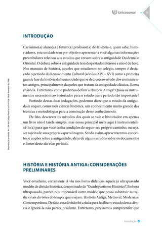 INTRODUÇÃO
Caríssimo(a) aluno(a) e futuro(a) professor(a) de História e, quem sabe, histo-
riadores, esta unidade tem por objetivo apresentar a você algumas informações
preambulares relativas aos estudos que versam sobre a antiguidade Ocidental e
Oriental. O debate sobre a antiguidade tem despertado interesse e não é de hoje.
Nos manuais de história, aqueles que estudamos no colégio, sempre é desta-
cado o período do Renascimento Cultural (séculos XIV – XVI) como a primeira
grande fase da história da humanidade que se dedicou ao estudo dos ensinamen-
tos antigos, principalmente daqueles que tratam da antiguidade clássica, Roma
e Grécia. Entretanto, como podemos definir a História Antiga? Quais os instru-
mentos necessários ao historiador para o estudo deste período tão importante?
Partindo dessas duas indagações, podemos dizer que o estudo da antigui-
dade requer, como toda ciência histórica, um conhecimento muito grande das
técnicas e metodologias para a construção desse conhecimento.
De fato, descrever os métodos dos quais se vale o historiador em apenas
um livro não é tarefa simples, mas nossa principal meta aqui é instrumentali-
zá-lo(a) para que você tenha condições de seguir seu próprio caminho, ou seja,
ser sujeito de suas próprias aprendizagens. Sendo assim, apresentaremos concei-
tos e noções sobre a antiguidade, além de alguns estudos sobre os documentos
e fontes deste tão rico período.
HISTÓRIA E HISTÓRIA ANTIGA: CONSIDERAÇÕES
PRELIMINARES
Você estudante, certamente já viu nos livros didáticos aquele já ultrapassado
modelo de divisão histórica, denominado de “Quadripartismo Histórico”. Embora
ultrapassado, parece-nos impensável outro modelo que possa substituir as tra-
dicionais divisões do tempo, quais sejam: História Antiga, Medieval, Moderna e
Contemporânea. De fato, essa divisão foi criada para facilitar o estudo desta ciên-
cia e ignorá-la não parece prudente. Entretanto, precisamos compreender que
Introdução
Reprodução
proibida.
Art.
184
do
Código
Penal
e
Lei
9.610
de
19
de
fevereiro
de
1998.
13
 