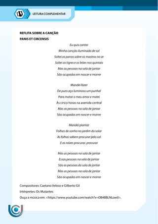REFLITA SOBRE A CANÇÃO
PANIS ET CIRCENSIS
Eu quis cantar
Minha canção iluminada de sol
Soltei os panos sobre os mastros no ar
Soltei os tigres e os leões nos quintais
Mas as pessoas na sala de jantar
São ocupadas em nascer e morrer
Mandei fazer
De puro aço luminoso um punhal
Para matar o meu amor e matei
Às cinco horas na avenida central
Mas as pessoas na sala de jantar
São ocupadas em nascer e morrer
Mandei plantar
Folhas de sonho no jardim do solar
As folhas sabem procurar pelo sol
E as raízes procurar, procurar
Mas as pessoas na sala de jantar
Essas pessoas na sala de jantar
São as pessoas da sala de jantar
Mas as pessoas na sala de jantar
São ocupadas em nascer e morrer
Compositores: Caetano Veloso e Gilberto Gil
Intérpretes: Os Mutantes
Ouça a música em: https://www.youtube.com/watch?v=OB4BBLNLow0.
 