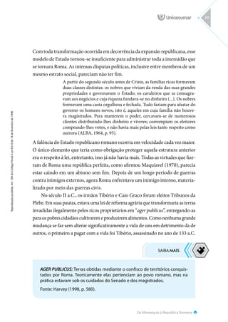Da Monarquia à República Romana
Reprodução
proibida.
Art.
184
do
Código
Penal
e
Lei
9.610
de
19
de
fevereiro
de
1998.
131
Com toda transformação ocorrida em decorrência da expansão republicana, esse
modelo de Estado tornou-se insuficiente para administrar toda a imensidão que
se tornara Roma. As intensas disputas políticas, inclusive entre membros de um
mesmo estrato social, pareciam não ter fim.
A partir do segundo século antes de Cristo, as famílias ricas formavam
duas classes distintas: os nobres que viviam da renda das suas grandes
propriedades e governavam o Estado; os cavaleiros que se consagra-
vam aos negócios e cuja riqueza fundava-se no dinheiro (...). Os nobres
formavam uma casta orgulhosa e fechada. Tudo faziam para afastar do
governo os homens novos, isto é, aqueles em cuja família não houve-
ra magistrados. Para manterem o poder, cercavam-se de numerosos
clientes distribuindo-lhes dinheiro e víveres; corrompiam os eleitores
comprando-lhes votos, e não havia mais pelas leis tanto respeito como
outrora (ALBA, 1964, p. 95).
A falência do Estado republicano romano ocorria em velocidade cada vez maior.
O único elemento que teria como obrigação proteger aquela estrutura anterior
era o respeito à lei, entretanto, isso já não havia mais. Todas as virtudes que fize-
ram de Roma uma república perfeita, como afirmou Maquiavel (1970), parecia
estar caindo em um abismo sem fim. Depois de um longo período de guerras
contra inimigos externos, agora Roma enfrentava um inimigo interno, materia-
lizado por meio das guerras civis.
No século II a.C., os irmãos Tibério e Caio Graco foram eleitos Tribunos da
Plebe. Em suas pautas, estava uma lei de reforma agrária que transformaria as terras
invadidas ilegalmente pelos ricos proprietários em “ager publicus”, entregando-as
paraospobrescidadãoscultivaremeproduziremalimentos.Comonenhumagrande
mudança se faz sem alterar significativamente a vida de uns em detrimento da de
outros, o primeiro a pagar com a vida foi Tibério, assassinado no ano de 133 a.C.
AGER PUBLICUS: Terras obtidas mediante o confisco de territórios conquis-
tados por Roma. Teoricamente elas pertenciam ao povo romano, mas na
prática estavam sob os cuidados do Senado e dos magistrados.
Fonte: Harvey (1998, p. 580).
 