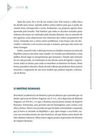 ANTIGUIDADE CLÁSSICA OCIDENTAL: A HISTÓRIA DE ROMA
Reprodução
proibida.
Art.
184
do
Código
Penal
e
Lei
9.610
de
19
de
fevereiro
de
1998.
IV
U N I D A D E
132
Após dez anos, foi a vez de seu irmão, Caio. Este tentou a velha tática
do dividir para reinar, opondo nobres contra nobres para que o poder do
senado fosse enfraquecido e assim, finalmente, sua proposta agrária fosse
aprovada pelo Senado. Vale lembrar que todas as decisões tomadas pelos
tribunos deveriam ser ratificadas pelo Senado Romano. Em se tratando de
leis agrárias, essas esbarrariam nos interesses dos nobres proprietários de
terras. Somando isso a vários outros problemas, Caio Graco caiu em des-
crédito e solicitou a um escravo seu que o matasse, para que não caísse em
mãos inimigas.
Enfim, como foi visto, o ideal que moveu os cidadãos romanos no início da
República parecia não fazer mais sentido. As virtudes que defendiam a coisa
pública deram lugar às mesquinharias que tornaram o Estado uma extensão
de sua vida privada. As instituições já não davam conta de legislar e supervi-
sionar todos os limites para onde se estendiam os domínios de Roma. Desta
forma, prezado(a) aluno(a), diante de toda reflexão que podemos fazer, parecia
iminente o surgimento de um novo modelo que pudesse impedir a destrui-
ção de Roma.
O IMPÉRIO ROMANO
Prezado(a) acadêmico(a) de História, é preciso destacar que o período que vai
desde o governo de Otávio Augusto, em 27 a.C., até a deposição de Rômulo
Augusto, em 476 d.C., é o que a História convencionou chamar de Império
Romano. Entretanto, esse período não foi homogêneo, pois contou com
altos e baixos. Houve um período em que foi dada continuidade a expansão
que já havia se iniciado na República e que, após atingir o seu limite, ini-
ciou um recrudescimento de suas fronteiras, até que Roma caísse diante do
líder Bárbaro Odoacro. Observemos alguns pontos importantes da História
do Império Romano.
 