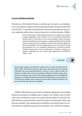 O Império Romano
Reprodução
proibida.
Art.
184
do
Código
Penal
e
Lei
9.610
de
19
de
fevereiro
de
1998.
133
O ALTO IMPÉRIO ROMANO
Denomina-se Alto Império Romano o período que vai desde a sua instalação,
com a nomeação de Augusto como prínceps pelo Senado, até aproximadamente
o século II d.C. A expressão Alto Império faz referência ao período que represen-
tou o esplendor político desse sistema de governo, conforme destacou Alföldy:
Foi nessa época que o Imperium Romanum não só atingiu a sua máxima
extensão geográfica, como também viveu um período relativamente
pacífico, quer a nível interno ou nas suas fronteiras. Aliás, esta época
representa também, de certa maneira, o apogeu da história da sociedade
romana, embora nela não surgissem, tal como não haviam surgido nos
finais da República, formas completamente novas de relações sociais
que pudessem, por si só, modificar radicalmente a estrutura social do
mundo romano, já que, de um modo geral, a estrutura econômica se
manteve inalterada nos seus traços mais significativos (ALFÖLDY,
1989, p. 110).
Alföldy (1989) destacou que não houve mudanças significativas na sociedade
Romana na transição da república para o império. Na verdade, como vivemos
o dia a dia, as mudanças, muitas vezes, passam despercebidas. É necessário um
olhar histórico mais profundo para perceber todas as transformações. Mas o que
devemos entender é que aquelas guerras infindáveis que fizeram parte do con-
texto histórico republicano parecem ter terminado com o advento do Império.
Os principais autores que este livro analisa para o estudo de Roma são Al-
földy e Alba. Entretanto, devemos saber que cada qual escreve buscando
responder aos seus questionamentos. Soma-se a isso o fato de cada um
observar os fatos sob a luz de seu próprio referencial. Sendo assim, preci-
samos ficar atentos, pois muitas informações podem parecer contraditórias
quando, na verdade, são apenas pontos de vista diferentes, o que, de fato, só
contribui para ampliar nosso campo de visão sobre a história, fazendo com
que nossa formação seja mais completa.
 