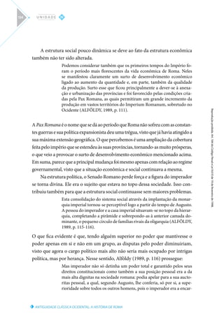 ANTIGUIDADE CLÁSSICA OCIDENTAL: A HISTÓRIA DE ROMA
Reprodução
proibida.
Art.
184
do
Código
Penal
e
Lei
9.610
de
19
de
fevereiro
de
1998.
IV
U N I D A D E
134
A estrutura social pouco dinâmica se deve ao fato da estrutura econômica
também não ter sido alterada.
Podemos considerar também que os primeiros tempos do Império fo-
ram o período mais florescentes da vida econômica de Roma. Neles
se manifestou claramente um surto de desenvolvimento econômico
ligado ao aumento da quantidade e, em parte, também da qualidade
da produção. Surto esse que ficou principalmente a dever-se à anexa-
ção e urbanização das províncias e foi favorecido pelas condições cria-
das pela Pax Romana, as quais permitiram um grande incremento da
produção em vastos territórios do Imperium Romanum, sobretudo no
Ocidente (ALFÖLDY, 1989, p. 111).
A Pax Romana é o nome que se dá ao período que Roma não sofreu com as constan-
tes guerras e sua política expansionista deu uma trégua, visto que já havia atingido a
sua máxima extensão geográfica. O que percebemos é uma ampliação da cobertura
feita pelo império que se estendeu às suas províncias, tornando-as muito prósperas,
o que veio a provocar o surto de desenvolvimento econômico mencionado acima.
Em suma, parece que a principal mudança foi mesmo apenas com relação ao regime
governamental, visto que a situação econômica e social continuava a mesma.
Na estrutura política, o Senado Romano perde força e a figura do imperador
se torna divina. Ele era o sujeito que estava no topo dessa sociedade. Isso con-
tribuiu também para que a estrutura social continuasse sem maiores problemas.
Esta consolidação do sistema social através da implantação da monar-
quia imperial tornou-se perceptível logo a partir do tempo de Augusto.
A pessoa do imperador e a casa imperial situavam-se no topo da hierar-
quia, completando a pirâmide e sobrepondo-as à anterior camada do-
minante, o pequeno círculo de famílias rivais da oligarquia (ALFÖLDY,
1989, p. 115-116).
O que fica evidente é que, tendo alguém superior no poder que mantivesse o
poder apenas em si e não em um grupo, as disputas pelo poder diminuiriam,
visto que agora o cargo político mais alto não seria mais ocupado por intrigas
política, mas por herança. Nesse sentido, Alföldy (1989, p. 116) prossegue:
Mas imperador não só detinha um poder total e garantido pelos seus
direitos constitucionais como também a sua posição pessoal era a da
mais alta dignitas na sociedade romana: podia apelar para a sua aucto-
ritas pessoal, a qual, segundo Augusto, lhe conferia, só por si, a supe-
rioridade sobre todos os outros homens, pois o imperador era a encar-
 