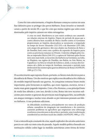 ANTIGUIDADE CLÁSSICA OCIDENTAL: A HISTÓRIA DE ROMA
Reprodução
proibida.
Art.
184
do
Código
Penal
e
Lei
9.610
de
19
de
fevereiro
de
1998.
IV
U N I D A D E
136
Como foi visto anteriormente, o Império Romano começou a entrar em uma
fase defensiva para se proteger dos povos bárbaros. Essas invasões se intensifi-
caram a partir do século III, o que fez com que muitas regiões que antes eram
dominadas pelo império caíssem em mãos estrangeiras.
A crise era total. Manifestava-se com maior evidência nas catastrófi-
cas relações externas do Império. Depois do período de pausa que a
contra-ofensiva bem sucedida de Marco Aurélio contra os Germanos
proporcionara ao Império, desencadeou-se novamente a tempestade
no tempo de Severo Alexandre (222-235) e de Maximino (235-238),
com ataque dos germanos e dos seus aliados nas fronteiras do Reno e
do Danúbio, bem como com a política de expansão do Império persa
contra as províncias romanas no Oriente. A derrota infligida pelos Go-
dos ao imperador Décio (249-251), a captura de Valeriano pelos Persas
nove anos mais tarde, as incursões dos bárbaros na Germânia, na Gália,
na Hispânia, nas regiões do Danúbio, nos Balcãs, na Ásia Menor, na
Capadócia e na Síria no reinado de Galieno e, ainda, o avanço dos Ger-
manos até a Itália no tempo de Aureliano, marcaram o período mais
desfavorável das ininterruptas guerras defensivas de Roma (ALFÖLDY,
1989, p.173-174).
Os acontecimento aqui expostos foram, portanto, os fatores mais decisivos para a
decadência de Roma. Um dos motivos que explica essa decadência foi a falência
do modelo imperial baseado nas guerras. As conquistas romanas foram muito
importantes, pois forneciam os espólios, que eram riquezas, escravos, terras e
muito mais gente pagando impostos. Com a Pax Romana, a sua principal fonte
de renda fora afetada e, com isso, devido à crise, Roma não teve recursos sufi-
cientes para manter os generais das províncias mais longínquas fiéis, sucumbindo
aos ataques inimigos e muitas vezes aliando-se por interesses pessoais aos líde-
res bárbaros. A isso podemos adicionar,
As dificuldades econômicas, principalmente nos ramos de produção
urbana, causadoras da estagnação nas manufacturas e do comércio,
causaram problemas na agricultura que originaram uma sobrecarga
econômica crescente para os decuriões e, portanto, uma transformação
considerável na estrutura social das cidades (ALFÖLDY, 1989, p. 175).
Com a intensificação constante da crise, aquele esplendor dos séculos anteriores
parecia ser cada vez mais coisa do passado. Aquele modelo político baseado em
instituições sólidas cedeu lugar às medidas autoritárias como forma de tentar
 