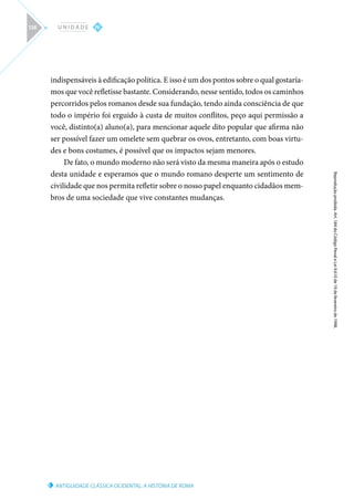 ANTIGUIDADE CLÁSSICA OCIDENTAL: A HISTÓRIA DE ROMA
Reprodução
proibida.
Art.
184
do
Código
Penal
e
Lei
9.610
de
19
de
fevereiro
de
1998.
IV
U N I D A D E
138
indispensáveis à edificação política. E isso é um dos pontos sobre o qual gostaría-
mos que você refletisse bastante. Considerando, nesse sentido, todos os caminhos
percorridos pelos romanos desde sua fundação, tendo ainda consciência de que
todo o império foi erguido à custa de muitos conflitos, peço aqui permissão a
você, distinto(a) aluno(a), para mencionar aquele dito popular que afirma não
ser possível fazer um omelete sem quebrar os ovos, entretanto, com boas virtu-
des e bons costumes, é possível que os impactos sejam menores.
De fato, o mundo moderno não será visto da mesma maneira após o estudo
desta unidade e esperamos que o mundo romano desperte um sentimento de
civilidade que nos permita refletir sobre o nosso papel enquanto cidadãos mem-
bros de uma sociedade que vive constantes mudanças.
 