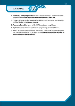 139
1.	Estabeleça uma comparação entre as versões mitológica e científica sobre a
origem de Roma e destaque o que há de semelhante entre elas.
2.	Qual é a razão de Nicolau Maquiavel ter afirmado ter sido Roma uma República
perfeita? Reflita e redija sua resposta.
3.	Aponte os benefícios que a Lei das XII Tábuas trouxe aos plebeus:
4.	Explique quais os motivos que levaram o regime republicano à falência.
5.	A base de sustentação do império romano era a escravização dos estrangeiros
por meio de um exército forte. Dessa forma, cite os motivos que levaram ao
enfraquecimento desse exército.
 