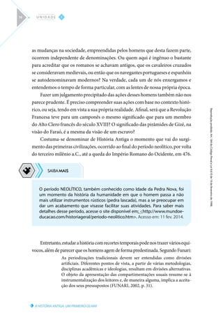 O período NEOLÍTICO, também conhecido como Idade da Pedra Nova, foi
um momento da história da humanidade em que o homem passa a não
mais utilizar instrumentos rústicos (pedra lascada), mas a se preocupar em
dar um acabamento que visasse facilitar suas atividades. Para saber mais
detalhes desse período, acesse o site disponível em: http://www.mundoe-
ducacao.com/historiageral/periodo-neolitico.htm. Acesso em: 11 fev. 2014.
A HISTÓRIA ANTIGA: UM PRIMEIRO OLHAR
Reprodução
proibida.
Art.
184
do
Código
Penal
e
Lei
9.610
de
19
de
fevereiro
de
1998.
I
U N I D A D E
14
as mudanças na sociedade, empreendidas pelos homens que desta fazem parte,
ocorrem independente de denominações. Ou quem aqui é ingênuo o bastante
para acreditar que os romanos se achavam antigos, que os cavaleiros cruzados
se consideravam medievais, ou então que os navegantes portugueses e espanhóis
se autodenominavam modernos? Na verdade, cada um de nós enxergamos e
entendemos o tempo de forma particular, com as lentes de nossa própria época.
Fazer um julgamento precipitado das ações desses homens também não nos
parece prudente. É preciso compreender suas ações com base no contexto histó-
rico, ou seja, tendo em vista a sua própria realidade. Afinal, será que a Revolução
Francesa teve para um camponês o mesmo significado que para um membro
do Alto Clero francês do século XVIII? O significado das pirâmides de Gizé, na
visão do Faraó, é a mesma da visão de um escravo?
Costuma-se denominar de História Antiga o momento que vai do surgi-
mento das primeiras civilizações, ocorrido ao final do período neolítico, por volta
do terceiro milênio a.C., até a queda do Império Romano do Ocidente, em 476.
Entretanto,estudarahistóriacomrecortestemporaispodenostrazerváriosequí-
vocos, além de parecer que os homens agem de forma predestinada. Segundo Funari:
As periodizações tradicionais devem ser entendidas como divisões
artificiais. Diferentes pontos de vista, a partir de várias metodologias,
disciplinas acadêmicas e ideologias, resultam em divisões alternativas.
O objeto da apresentação das compartimentações usuais resume-se à
instrumentalização dos leitores e, de maneira alguma, implica a aceita-
ção dos seus pressupostos (FUNARI, 2002, p. 31).
 