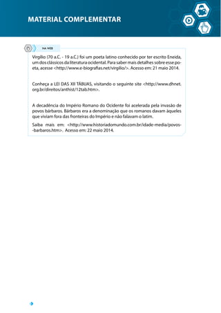 MATERIAL COMPLEMENTAR
Virgílio (70 a.C. - 19 a.C.) foi um poeta latino conhecido por ter escrito Eneida,
um dos clássicos da literatura ocidental. Para saber mais detalhes sobre esse po-
eta, acesse http://www.e-biografias.net/virgilio/. Acesso em: 21 maio 2014.
Conheça a LEI DAS XII TÁBUAS, visitando o seguinte site http://www.dhnet.
org.br/direitos/anthist/12tab.htm.
A decadência do Império Romano do Ocidente foi acelerada pela invasão de
povos bárbaros. Bárbaros era a denominação que os romanos davam àqueles
que viviam fora das fronteiras do Império e não falavam o latim.
Saiba mais em: http://www.historiadomundo.com.br/idade-media/povos-
-barbaros.htm. Acesso em: 22 maio 2014.
 