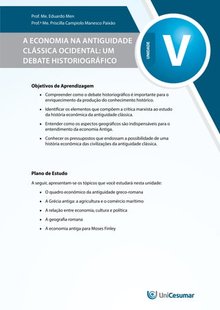 UNIDADE
V
Prof. Me. Eduardo Men
Prof.ª Me. Priscilla Campiolo Manesco Paixão
A ECONOMIA NA ANTIGUIDADE
CLÁSSICA OCIDENTAL: UM
DEBATE HISTORIOGRÁFICO
Objetivos de Aprendizagem
■
■ Compreender como o debate historiográfico é importante para o
enriquecimento da produção do conhecimento histórico.
■
■ Identificar os elementos que compõem a crítica marxista ao estudo
da história econômica da antiguidade clássica.
■
■ Entender como os aspectos geográficos são indispensáveis para o
entendimento da economia Antiga.
■
■ Conhecer os pressupostos que endossam a possibilidade de uma
história econômica das civilizações da antiguidade clássica.
Plano de Estudo
A seguir, apresentam-se os tópicos que você estudará nesta unidade:
■
■ O quadro econômico da antiguidade greco-romana
■
■ A Grécia antiga: a agricultura e o comércio marítimo
■
■ A relação entre economia, cultura e política
■
■ A geografia romana
■
■ A economia antiga para Moses Finley
 