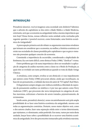 INTRODUÇÃO
Prezado(a) aluno(a), você já imaginou uma sociedade sem dinheiro? Sabemos
que o advento do capitalismo se deu entre a Idade Média e a Idade Moderna,
entretanto, será que a economia na antiguidade tinha a mesma importância que
tem hoje? Dessa forma, nossas reflexões nesta unidade serão norteadas pela
seguinte questão: é possível escrever, como historiador, uma história econô-
mica da Antiguidade?
A preocupação primeira será de rebater os argumentos marxistas ortodoxos
que teimam em considerar que a economia, ou melhor, a história econômica só
existe nas sociedades de classes presidida pelo capitalismo e que os greco-roma-
nos não possuíam qualquer conceito de economia.
Constatada a importância da escravidão, considerando a duplicidade do
fenômeno, fica um tanto difícil, como destaca Finley (1986), “clarificar” o tema.
Outro problema que é de suma importância e deve ser ressaltado é a aplica-
ção de categorias de análise marxista como a classe ou o Modo de Produção, as
quais têm-se revelado um tanto problemáticas quando se trata da Idade Antiga
Clássica.
A ortodoxia, como sempre, revelou-se um obstáculo e é esse impedimento
que autores como Finley (1986) procuram afastar, ainda que reconheçam, na
base de seu pensamento, a validade das teses do autor de “O Capital”, Karl Marx.
O dogmatismo sempre atingiu com violência simbólica a liberdade de expres-
são do pensamento analítico ou sintético e é por isso que autores como Perry
Anderson (1987), que procuram dar nova interpretação às categorias de aná-
lise marxistas, enfrentam a barreira de serem tratados, pejorativamente, de
revisionistas.
Sendo assim, prezado(a) aluno(a), nosso encaminhamento será pela ampla
possibilidade de se fazer uma história econômica da antiguidade, mesmo com
todas as argumentações contrárias. Destarte, nosso maior objetivo será, como
o dos autores citados, fazer uma separação nítida entre o termo determinante,
que rejeitamos, e o dominante, então preferido. Em suma, vamos por meio desta
unidade, lançar luzes sobre a possibilidade de se escrever uma história econô-
mica da antiguidade, livre dos preconceitos instaurados pela ortodoxia marxista.
Introdução
Reprodução
proibida.
Art.
184
do
Código
Penal
e
Lei
9.610
de
19
de
fevereiro
de
1998.
145
 