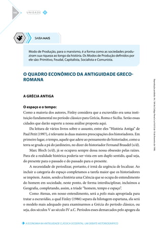 A ECONOMIA NA ANTIGUIDADE CLÁSSICA OCIDENTAL: UM DEBATE HISTORIOGRÁFICO
Reprodução
proibida.
Art.
184
do
Código
Penal
e
Lei
9.610
de
19
de
fevereiro
de
1998.
V
U N I D A D E
146
O QUADRO ECONÔMICO DA ANTIGUIDADE GRECO-
ROMANA
A GRÉCIA ANTIGA
O espaço e o tempo:
Como a maioria dos autores, Finley considera que a escravidão era uma insti-
tuição fundamental no período clássico para Grécia, Roma e Sicília. Serão essas
cidades que darão suporte a nossa análise proposta aqui.
Da leitura de vários livros sobre o assunto, entre eles “História Antiga” de
Paul Petit (1997), é relevante às duas maiores preocupações dos historiadores. Em
primeiro lugar, o tempo, aquele que adere ao pensamento do historiador, como a
terra se gruda a pá do jardineiro, no dizer do historiador Fernand Braudel (s/d).
Marc Bloch (s/d), já se ocupava sempre dessa nossa obsessão pelas raízes.
Para ele a realidade histórica poderia ser vista em um duplo sentido, qual seja,
do presente para o passado e do passado para o presente.
A necessidade de periodizar, portanto, é irmã da urgência de localizar. Ao
incluir a categoria do espaço completamos a tarefa maior que os historiadores
se impõem. Assim, sendo a história uma Ciência que se ocupa do entendimento
do homem em sociedade, neste ponto, de forma interdisciplinar, incluímos a
Geografia, completando, assim, a tríade “homem, tempo e espaço”.
Como Atenas, em nosso entendimento, será a polis mais apropriada para
tratar a escravidão, a qual Finley (1986) separa da hilotagem espartana, ela será
o modelo mais adequado para examinarmos a Grécia do período clássico, ou
seja, dos séculos V ao século IV a.C. Períodos esses demarcados pelo apogeu da
Modo de Produção, para o marxismo, é a forma como as sociedades produ-
ziram sua riqueza ao longo da história. Os Modos de Produção definidos por
ele são: Primitivo, Feudal, Capitalista, Socialista e Comunista.
 