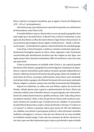 O Quadro Econômico da Antiguidade Greco-Romana
Reprodução
proibida.
Art.
184
do
Código
Penal
e
Lei
9.610
de
19
de
fevereiro
de
1998.
147
Jônia e anterior à conquista macedônia, que se seguiu a Guerra do Peloponeso
(479 – 431 a.C. principalmente).
Vale destacar que, para delinearmos o período em questão, nos utilizaremos
de historiadores como Glotz (s/d).
O mundo helênico nasceu e desenvolveu-se em um quadro geográfico bem
mais amplo que o da atual Grécia. A ilha de Creta, a Grécia Continental, a costa
egéica da Ásia Menor, as ilhas dos mares Jônicos e Egeu foram o berço inicial. As
características geoecológicas dessas regiões condicionaram – donde a relevân-
cia do espaço – profundamente a gênese e desenvolvimento da sociedade grega.
Como hoje, a Grécia Europeia, a Asiática e a Insular constituíam espaço pro-
fundamente homogêneo quanto ao relevo, clima, vegetação e solo. Fortemente
caracterizada pelo afundamento tectônico que deu origem ao mar Egeu, essa
região possui relevo bastante montanhoso (80% do território é uma cifra mais
que apreciável).
Como já mencionamos na unidade sobre Grécia e, em especial quando
discutimos sobre Esparta, a geografia traz à mente algumas constatações de impor-
tância: o aspecto montanhoso pode explicar em parte a grande independência e
mesmo a diferença de desenvolvimento das polis gregas, dentro da unidade cul-
tural maior da Grécia, ou porque, politicamente, nunca houve uma autoridade
central para todos os gregos, não obstante formassem eles uma nação unida pelo
idioma, religião e costumes comuns, isto sem falar no momento das Olimpíadas.
Esparta era militarista, às voltas com seus hilotas, espécie de escravos do
Estado, voltada apenas para a guerra e aprimoramento do físico. Havia um
contraste evidente como a filosófica Atenas e sua preocupação com o desenvolvi-
mento do conhecimento humano e aptidões artísticas, onde “cada cabeça ditava
sua própria sentença”. Além, é claro, de que foi em Atenas onde aconteceu a pri-
meira tentativa de considerar que o Estado servia aos cidadãos. O nascimento
do ideal liberal democrático coube a Atenas de Péricles e Sócrates (“Conhece-te
a ti mesmo”) e embora a premissa valesse para menos de 10% dos habitantes
(os cidadãos com direito à participação política) e dela estivessem excluídos
mulheres, estrangeiros e escravos, nem por isso deixava de ser uma novidade
no totalitário mundo antigo. Como não nos cansamos de alertar: devemos ter
em vista o que esse ideal representou para a época, percebendo o quão evoluída
 
