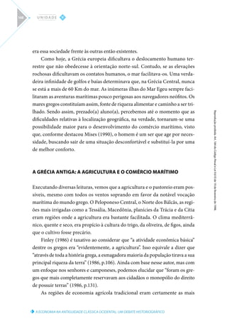 A ECONOMIA NA ANTIGUIDADE CLÁSSICA OCIDENTAL: UM DEBATE HISTORIOGRÁFICO
Reprodução
proibida.
Art.
184
do
Código
Penal
e
Lei
9.610
de
19
de
fevereiro
de
1998.
V
U N I D A D E
148
era essa sociedade frente às outras então existentes.
Como hoje, a Grécia europeia dificultava o deslocamento humano ter-
restre que não obedecesse à orientação norte-sul. Contudo, se as elevações
rochosas dificultavam os contatos humanos, o mar facilitava-os. Uma verda-
deira infinidade de golfos e baías determinava que, na Grécia Central, nunca
se está a mais de 60 Km do mar. As inúmeras ilhas do Mar Egeu sempre faci-
litaram as aventuras marítimas pouco perigosas aos navegadores neófitos. Os
mares gregos constituíam assim, fonte de riqueza alimentar e caminho a ser tri-
lhado. Sendo assim, prezado(a) aluno(a), percebemos até o momento que as
dificuldades relativas à localização geográfica, na verdade, tornaram-se uma
possibilidade maior para o desenvolvimento do comércio marítimo, visto
que, conforme destacou Mises (1990), o homem é um ser que age por neces-
sidade, buscando sair de uma situação desconfortável e substituí-la por uma
de melhor conforto.
A GRÉCIA ANTIGA: A AGRICULTURA E O COMÉRCIO MARÍTIMO
Executando diversas leituras, vemos que a agricultura e o pastoreio eram pos-
síveis, mesmo com todos os ventos soprando em favor da notável vocação
marítima do mundo grego. O Peloponeso Central, o Norte dos Bálcãs, as regi-
ões mais irrigadas como a Tessália, Macedônia, planícies da Trácia e da Cítia
eram regiões onde a agricultura era bastante facilitada. O clima mediterrâ-
nico, quente e seco, era propício à cultura do trigo, da oliveira, de figos, ainda
que o cultivo fosse precário.
Finley (1986) é taxativo ao considerar que “a atividade econômica básica”
dentre os gregos era “evidentemente, a agricultura”. Isso equivale a dizer que
“através de toda a história grega, a esmagadora maioria da população tirava a sua
principal riqueza da terra” (1986, p.106). Ainda com base nesse autor, mas com
um enfoque nos senhores e camponeses, podemos elucidar que “foram os gre-
gos que mais completamente reservavam aos cidadãos o monopólio do direito
de possuir terras” (1986, p.131).
As regiões de economia agrícola tradicional eram certamente as mais
 