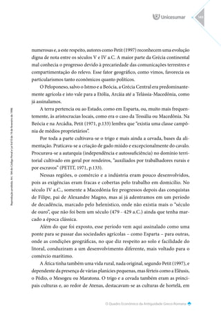 O Quadro Econômico da Antiguidade Greco-Romana
Reprodução
proibida.
Art.
184
do
Código
Penal
e
Lei
9.610
de
19
de
fevereiro
de
1998.
149
numerosas e, a este respeito, autores como Petit (1997) reconhecem uma evolução
digna de nota entre os séculos V e IV a.C. A maior parte da Grécia continental
mal conhecia o progresso devido à precariedade das comunicações terrestres e
compartimentação do relevo. Esse fator geográfico, como vimos, favorecia os
particularismos tanto econômicos quanto políticos.
O Peloponeso, salvo o Istmo e a Beócia, a Grécia Central era predominante-
mente agrícola e isto vale para a Etólia, Arcâia até a Telássia-Macedônia, como
já assinalamos.
A terra pertencia ou ao Estado, como em Esparta, ou, muito mais frequen-
temente, às aristocracias locais, como era o caso da Tessália ou Macedônia. Na
Beócia e na Arcádia, Petit (1971, p.133) lembra que “existia uma classe campô-
nia de médios proprietários”.
Por toda a parte cultivava-se o trigo e mais ainda a cevada, bases da ali-
mentação. Praticava-se a criação de gado miúdo e excepcionalmente do cavalo.
Procurava-se a autarquia (independência e autossuficiência) no domínio terri-
torial cultivado em geral por rendeiros, “auxiliados por trabalhadores rurais e
por escravos” (PETIT, 1971, p.133).
Nessas regiões, o comércio e a indústria eram pouco desenvolvidos,
pois as exigências eram fracas e cobertas pelo trabalho em domicílio. No
século IV a.C., somente a Macedônia fez progressos depois das conquistas
de Filipe, pai de Alexandre Magno, mas aí já adentramos em um período
de decadência, marcado pelo helenístico, onde não existia mais o “século
de ouro”, que não foi bem um século (479 - 429 a.C.) ainda que tenha mar-
cado a época clássica.
Além do que foi exposto, esse período vem aqui assinalado como uma
ponte para se passar das sociedades agrícolas – como Esparta – para outras,
onde as condições geográficas, no que diz respeito ao solo e facilidade do
litoral, conduziram a um desenvolvimento diferente, mais voltado para o
comércio marítimo.
A Ática tinha também uma vida rural, nada original, segundo Petit (1997), e
dependente da presença de várias planícies pequenas, mas férteis como a Elêusis,
o Pédio, o Mesogeu ou Maratona. O trigo e a cevada também eram as princi-
pais culturas e, ao redor de Atenas, destacavam-se as culturas de hortelã, em
 