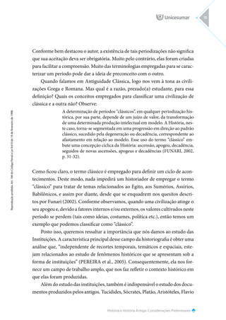 História e História Antiga: Considerações Preliminares
Reprodução
proibida.
Art.
184
do
Código
Penal
e
Lei
9.610
de
19
de
fevereiro
de
1998.
15
Conforme bem destacou o autor, a existência de tais periodizações não significa
que sua aceitação deva ser obrigatória. Muito pelo contrário, elas foram criadas
para facilitar a compreensão. Muito das terminologias empregadas para se carac-
terizar um período pode dar a ideia de preconceito com o outro.
Quando falamos em Antiguidade Clássica, logo nos vem à tona as civili-
zações Grega e Romana. Mas qual é a razão, prezado(a) estudante, para essa
definição? Quais os conceitos empregados para classificar uma civilização de
clássica e a outra não? Observe:
A determinação de períodos “clássicos”, em qualquer periodização his-
tórica, por sua parte, depende de um juízo de valor, da transformação
de uma determinada produção intelectual em modelo. A História, nes-
te caso, torna-se segmentada em uma progressão em direção ao padrão
clássico, sucedido pela degeneração ou decadência, correspondente ao
afastamento em relação ao modelo. Esse uso do termo “clássico” em-
bute uma concepção cíclica da História: ascensão, apogeu, decadência,
seguidos de novas ascensões, apogeus e decadências (FUNARI, 2002,
p. 31-32).
Como ficou claro, o termo clássico é empregado para definir um ciclo de acon-
tecimentos. Deste modo, nada impedirá um historiador de empregar o termo
“clássico” para tratar de temas relacionados ao Egito, aos Sumérios, Assírios,
Babilônicos, e assim por diante, desde que se enquadrem nos quesitos descri-
tos por Funari (2002). Conforme observamos, quando uma civilização atinge o
seu apogeu e, devido a fatores internos e/ou externos, os valores cultivados neste
período se perdem (tais como ideias, costumes, política etc.), então temos um
exemplo que podemos classificar como “clássico”.
Posto isso, queremos ressaltar a importância que nós damos ao estudo das
Instituições. A característica principal desse campo da historiografia é obter uma
análise que, “independente de recortes temporais, temáticos e espaciais, este-
jam relacionados ao estudo de fenômenos históricos que se apresentam sob a
forma de instituições” (PEREIRA et al., 2005). Consequentemente, ela nos for-
nece um campo de trabalho amplo, que nos faz refletir o contexto histórico em
que elas foram produzidas.
Além do estudo das instituições, também é indispensável o estudo dos docu-
mentos produzidos pelos antigos. Tucídides, Sócrates, Platão, Aristóteles, Flavio
 