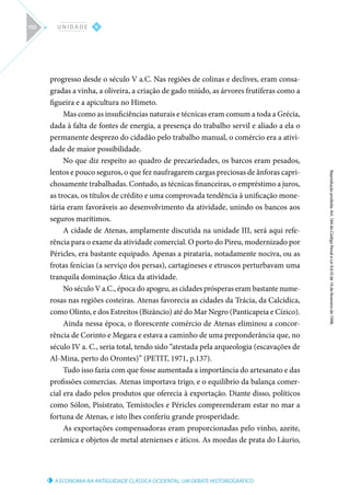 A ECONOMIA NA ANTIGUIDADE CLÁSSICA OCIDENTAL: UM DEBATE HISTORIOGRÁFICO
Reprodução
proibida.
Art.
184
do
Código
Penal
e
Lei
9.610
de
19
de
fevereiro
de
1998.
V
U N I D A D E
150
progresso desde o século V a.C. Nas regiões de colinas e declives, eram consa-
gradas a vinha, a oliveira, a criação de gado miúdo, as árvores frutíferas como a
figueira e a apicultura no Himeto.
Mas como as insuficiências naturais e técnicas eram comum a toda a Grécia,
dada à falta de fontes de energia, a presença do trabalho servil e aliado a ela o
permanente desprezo do cidadão pelo trabalho manual, o comércio era a ativi-
dade de maior possibilidade.
No que diz respeito ao quadro de precariedades, os barcos eram pesados,
lentos e pouco seguros, o que fez naufragarem cargas preciosas de ânforas capri-
chosamente trabalhadas. Contudo, as técnicas financeiras, o empréstimo a juros,
as trocas, os títulos de crédito e uma comprovada tendência à unificação mone-
tária eram favoráveis ao desenvolvimento da atividade, unindo os bancos aos
seguros marítimos.
A cidade de Atenas, amplamente discutida na unidade III, será aqui refe-
rência para o exame da atividade comercial. O porto do Pireu, modernizado por
Péricles, era bastante equipado. Apenas a pirataria, notadamente nociva, ou as
frotas fenícias (a serviço dos persas), cartagineses e etruscos perturbavam uma
tranquila dominação Ática da atividade.
No século V a.C., época do apogeu, as cidades prósperas eram bastante nume-
rosas nas regiões costeiras. Atenas favorecia as cidades da Trácia, da Calcídica,
como Olinto, e dos Estreitos (Bizâncio) até do Mar Negro (Panticapeia e Cízico).
Ainda nessa época, o florescente comércio de Atenas eliminou a concor-
rência de Corinto e Megara e estava a caminho de uma preponderância que, no
século IV a. C., seria total, tendo sido “atestada pela arqueologia (escavações de
Al-Mina, perto do Orontes)” (PETIT, 1971, p.137).
Tudo isso fazia com que fosse aumentada a importância do artesanato e das
profissões comercias. Atenas importava trigo, e o equilíbrio da balança comer-
cial era dado pelos produtos que oferecia à exportação. Diante disso, políticos
como Sólon, Pisístrato, Temístocles e Péricles compreenderam estar no mar a
fortuna de Atenas, e isto lhes conferiu grande prosperidade.
As exportações compensadoras eram proporcionadas pelo vinho, azeite,
cerâmica e objetos de metal atenienses e áticos. As moedas de prata do Láurio,
 