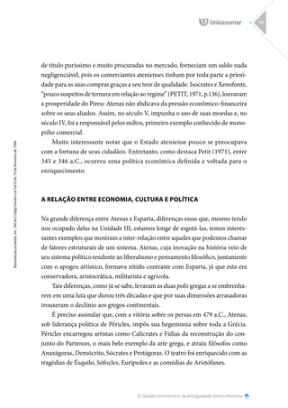 O Quadro Econômico da Antiguidade Greco-Romana
Reprodução
proibida.
Art.
184
do
Código
Penal
e
Lei
9.610
de
19
de
fevereiro
de
1998.
151
de título puríssimo e muito procuradas no mercado, forneciam um saldo nada
negligenciável, pois os comerciantes atenienses tinham por toda parte a priori-
dade para as suas compras graças a seu teor de qualidade. Isocrates e Xenofonte,
“pouco suspeitos de ternura em relação ao regime” (PETIT, 1971, p.136), louvavam
a prosperidade do Pireu: Atenas não abdicava da pressão econômico-financeira
sobre os seus aliados. Assim, no século V, impunha o uso de suas moedas e, no
século IV, foi a responsável pelos miltos, primeiro exemplo conhecido de mono-
pólio comercial.
Muito interessante notar que o Estado ateniense pouco se preocupava
com a fortuna de seus cidadãos. Entretanto, como destaca Petit (1971), entre
345 e 346 a.C., ocorreu uma política econômica definida e voltada para o
enriquecimento.
A RELAÇÃO ENTRE ECONOMIA, CULTURA E POLÍTICA
Na grande diferença entre Atenas e Esparta, diferenças essas que, mesmo tendo
nos ocupado delas na Unidade III, estamos longe de esgotá-las, temos interes-
santes exemplos que mostram a inter-relação entre aqueles que podemos chamar
de fatores estruturais de um sistema. Atenas, cuja inovação na história veio de
seu sistema político tendente ao liberalismo e pensamento filosófico, juntamente
com o apogeu artístico, formava nítido contraste com Esparta, já que esta era
conservadora, aristocrática, militarista e agrícola.
Tais diferenças, como já se sabe, levaram as duas polis gregas a se embrenha-
rem em uma luta que durou três décadas e que por suas dimensões arrasadoras
trouxeram o declínio aos gregos continentais.
É preciso assinalar que, com a vitória sobre os persas em 479 a.C., Atenas,
sob liderança política de Péricles, impôs sua hegemonia sobre toda a Grécia.
Péricles encarregou artistas como Calícrates e Fídias da reconstrução do con-
junto do Partenon, o mais belo exemplo da arte grega, e atraiu filósofos como
Anaxágoras, Demócrito, Sócrates e Protágoras. O teatro foi enriquecido com as
tragédias de Ésquilo, Sófocles, Eurípedes e as comédias de Aristófanes.
 