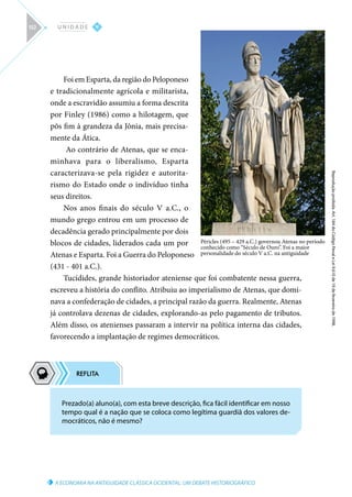 Prezado(a) aluno(a), com esta breve descrição, fica fácil identificar em nosso
tempo qual é a nação que se coloca como legítima guardiã dos valores de-
mocráticos, não é mesmo?
A ECONOMIA NA ANTIGUIDADE CLÁSSICA OCIDENTAL: UM DEBATE HISTORIOGRÁFICO
Reprodução
proibida.
Art.
184
do
Código
Penal
e
Lei
9.610
de
19
de
fevereiro
de
1998.
V
U N I D A D E
152
Foi em Esparta, da região do Peloponeso
e tradicionalmente agrícola e militarista,
onde a escravidão assumiu a forma descrita
por Finley (1986) como a hilotagem, que
pôs fim à grandeza da Jônia, mais precisa-
mente da Ática.
Ao contrário de Atenas, que se enca-
minhava para o liberalismo, Esparta
caracterizava-se pela rigidez e autorita-
rismo do Estado onde o indivíduo tinha
seus direitos.
Nos anos finais do século V a.C., o
mundo grego entrou em um processo de
decadência gerado principalmente por dois
blocos de cidades, liderados cada um por
Atenas e Esparta. Foi a Guerra do Peloponeso
(431 - 401 a.C.).
Tucídides, grande historiador ateniense que foi combatente nessa guerra,
escreveu a história do conflito. Atribuiu ao imperialismo de Atenas, que domi-
nava a confederação de cidades, a principal razão da guerra. Realmente, Atenas
já controlava dezenas de cidades, explorando-as pelo pagamento de tributos.
Além disso, os atenienses passaram a intervir na política interna das cidades,
favorecendo a implantação de regimes democráticos.
Péricles (495 – 429 a.C.) governou Atenas no período
conhecido como “Século de Ouro”. Foi a maior
personalidade do século V a.C. na antiguidade
 