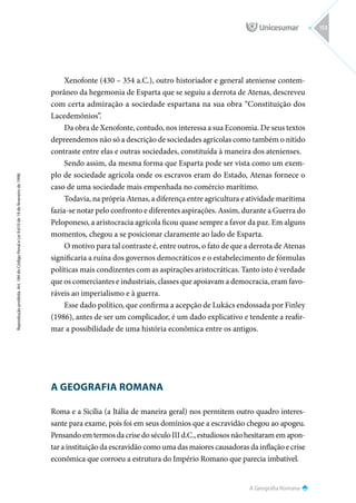 A Geografia Romana
Reprodução
proibida.
Art.
184
do
Código
Penal
e
Lei
9.610
de
19
de
fevereiro
de
1998.
153
Xenofonte (430 – 354 a.C.), outro historiador e general ateniense contem-
porâneo da hegemonia de Esparta que se seguiu a derrota de Atenas, descreveu
com certa admiração a sociedade espartana na sua obra “Constituição dos
Lacedemônios”.
Da obra de Xenofonte, contudo, nos interessa a sua Economia. De seus textos
depreendemos não só a descrição de sociedades agrícolas como também o nítido
contraste entre elas e outras sociedades, constituída à maneira dos atenienses.
Sendo assim, da mesma forma que Esparta pode ser vista como um exem-
plo de sociedade agrícola onde os escravos eram do Estado, Atenas fornece o
caso de uma sociedade mais empenhada no comércio marítimo.
Todavia, na própria Atenas, a diferença entre agricultura e atividade marítima
fazia-se notar pelo confronto e diferentes aspirações. Assim, durante a Guerra do
Peloponeso, a aristocracia agrícola ficou quase sempre a favor da paz. Em alguns
momentos, chegou a se posicionar claramente ao lado de Esparta.
O motivo para tal contraste é, entre outros, o fato de que a derrota de Atenas
significaria a ruína dos governos democráticos e o estabelecimento de fórmulas
políticas mais condizentes com as aspirações aristocráticas. Tanto isto é verdade
que os comerciantes e industriais, classes que apoiavam a democracia, eram favo-
ráveis ao imperialismo e à guerra.
Esse dado político, que confirma a acepção de Lukács endossada por Finley
(1986), antes de ser um complicador, é um dado explicativo e tendente a reafir-
mar a possibilidade de uma história econômica entre os antigos.
A GEOGRAFIA ROMANA
Roma e a Sicília (a Itália de maneira geral) nos permitem outro quadro interes-
sante para exame, pois foi em seus domínios que a escravidão chegou ao apogeu.
Pensando em termos da crise do século III d.C., estudiosos não hesitaram em apon-
tar a instituição da escravidão como uma das maiores causadoras da inflação e crise
econômica que corroeu a estrutura do Império Romano que parecia imbatível.
 