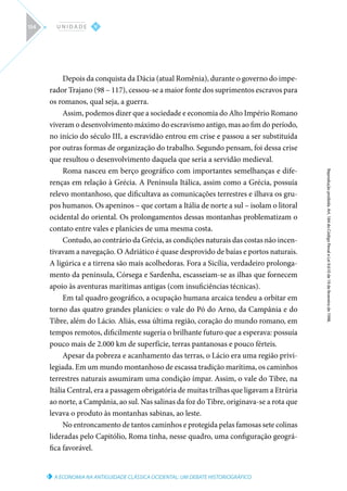 A ECONOMIA NA ANTIGUIDADE CLÁSSICA OCIDENTAL: UM DEBATE HISTORIOGRÁFICO
Reprodução
proibida.
Art.
184
do
Código
Penal
e
Lei
9.610
de
19
de
fevereiro
de
1998.
V
U N I D A D E
154
Depois da conquista da Dácia (atual Romênia), durante o governo do impe-
rador Trajano (98 – 117), cessou-se a maior fonte dos suprimentos escravos para
os romanos, qual seja, a guerra.
Assim, podemos dizer que a sociedade e economia do Alto Império Romano
viveram o desenvolvimento máximo do escravismo antigo, mas ao fim do período,
no início do século III, a escravidão entrou em crise e passou a ser substituída
por outras formas de organização do trabalho. Segundo pensam, foi dessa crise
que resultou o desenvolvimento daquela que seria a servidão medieval.
Roma nasceu em berço geográfico com importantes semelhanças e dife-
renças em relação à Grécia. A Península Itálica, assim como a Grécia, possuía
relevo montanhoso, que dificultava as comunicações terrestres e ilhava os gru-
pos humanos. Os apeninos – que cortam a Itália de norte a sul – isolam o litoral
ocidental do oriental. Os prolongamentos dessas montanhas problematizam o
contato entre vales e planícies de uma mesma costa.
Contudo, ao contrário da Grécia, as condições naturais das costas não incen-
tivavam a navegação. O Adriático é quase desprovido de baías e portos naturais.
A ligúrica e a tirrena são mais acolhedoras. Fora a Sicília, verdadeiro prolonga-
mento da península, Córsega e Sardenha, escasseiam-se as ilhas que fornecem
apoio às aventuras marítimas antigas (com insuficiências técnicas).
Em tal quadro geográfico, a ocupação humana arcaica tendeu a orbitar em
torno das quatro grandes planícies: o vale do Pó do Arno, da Campânia e do
Tibre, além do Lácio. Aliás, essa última região, coração do mundo romano, em
tempos remotos, dificilmente sugeria o brilhante futuro que a esperava: possuía
pouco mais de 2.000 km de superfície, terras pantanosas e pouco férteis.
Apesar da pobreza e acanhamento das terras, o Lácio era uma região privi-
legiada. Em um mundo montanhoso de escassa tradição marítima, os caminhos
terrestres naturais assumiram uma condição ímpar. Assim, o vale do Tibre, na
Itália Central, era a passagem obrigatória de muitas trilhas que ligavam a Etrúria
ao norte, a Campânia, ao sul. Nas salinas da foz do Tibre, originava-se a rota que
levava o produto às montanhas sabinas, ao leste.
No entroncamento de tantos caminhos e protegida pelas famosas sete colinas
lideradas pelo Capitólio, Roma tinha, nesse quadro, uma configuração geográ-
fica favorável.
 