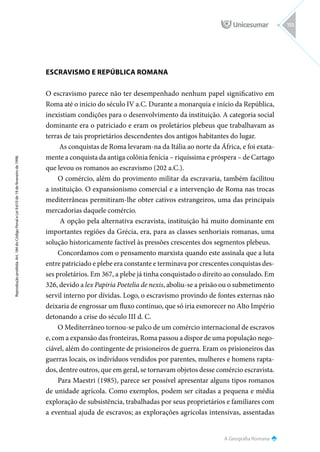 A Geografia Romana
Reprodução
proibida.
Art.
184
do
Código
Penal
e
Lei
9.610
de
19
de
fevereiro
de
1998.
155
ESCRAVISMO E REPÚBLICA ROMANA
O escravismo parece não ter desempenhado nenhum papel significativo em
Roma até o início do século IV a.C. Durante a monarquia e início da República,
inexistiam condições para o desenvolvimento da instituição. A categoria social
dominante era o patriciado e eram os proletários plebeus que trabalhavam as
terras de tais proprietários descendentes dos antigos habitantes do lugar.
As conquistas de Roma levaram-na da Itália ao norte da África, e foi exata-
mente a conquista da antiga colônia fenícia – riquíssima e próspera – de Cartago
que levou os romanos ao escravismo (202 a.C.).
O comércio, além do provimento militar da escravaria, também facilitou
a instituição. O expansionismo comercial e a intervenção de Roma nas trocas
mediterrâneas permitiram-lhe obter cativos estrangeiros, uma das principais
mercadorias daquele comércio.
A opção pela alternativa escravista, instituição há muito dominante em
importantes regiões da Grécia, era, para as classes senhoriais romanas, uma
solução historicamente factível às pressões crescentes dos segmentos plebeus.
Concordamos com o pensamento marxista quando este assinala que a luta
entre patriciado e plebe era constante e terminava por crescentes conquistas des-
ses proletários. Em 367, a plebe já tinha conquistado o direito ao consulado. Em
326, devido a lex Papiria Poetelia de nexis, aboliu-se a prisão ou o submetimento
servil interno por dívidas. Logo, o escravismo provindo de fontes externas não
deixaria de engrossar um fluxo contínuo, que só iria esmorecer no Alto Império
detonando a crise do século III d. C.
O Mediterrâneo tornou-se palco de um comércio internacional de escravos
e, com a expansão das fronteiras, Roma passou a dispor de uma população nego-
ciável, além do contingente de prisioneiros de guerra. Eram os prisioneiros das
guerras locais, os indivíduos vendidos por parentes, mulheres e homens rapta-
dos, dentre outros, que em geral, se tornavam objetos desse comércio escravista.
Para Maestri (1985), parece ser possível apresentar alguns tipos romanos
de unidade agrícola. Como exemplos, podem ser citadas a pequena e média
exploração de subsistência, trabalhadas por seus proprietários e familiares com
a eventual ajuda de escravos; as explorações agrícolas intensivas, assentadas
 
