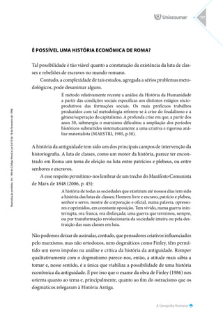 A Geografia Romana
Reprodução
proibida.
Art.
184
do
Código
Penal
e
Lei
9.610
de
19
de
fevereiro
de
1998.
157
É POSSÍVEL UMA HISTÓRIA ECONÔMICA DE ROMA?
Tal possibilidade é tão viável quanto a constatação da existência da luta de clas-
ses e rebeliões de escravos no mundo romano.
Contudo, a complexidade de tais estudos, agregada a sérios problemas meto-
dológicos, pode desanimar alguns.
É método relativamente recente a análise da História da Humanidade
a partir das condições sociais específicas aos distintos estágios sócio-
produtivos das formações sociais. Os mais profícuos trabalhos
produzidos com tal metodologia referem-se à crise do feudalismo e a
gênese/superação do capitalismo. A profunda crise em que, a partir dos
anos 30, submergiu o marxismo dificultou a ampliação dos períodos
históricos submetidos sistematicamente a uma criativa e rigorosa aná-
lise materialista (MAESTRI, 1985, p.50).
A história da antiguidade tem sido um dos principais campos de intervenção da
historiografia. A luta de classes, como um motor da história, parece ter encon-
trado em Roma um tema de eleição na luta entre patrícios e plebeus, ou entre
senhores e escravos.
A esse respeito permitimo-nos lembrar de um trecho do Manifesto Comunista
de Marx de 1848 (2006, p. 45):
A história de todas as sociedades que existiram até nossos dias tem sido
a história das lutas de classes; Homem livre e escravo, patrício e plebeu,
senhor e servo, mestre de corporação e oficial, numa palavra, opresso-
res e oprimidos, em constante oposição. Tem vivido, numa guerra inin-
terrupta, ora franca, ora disfarçada; uma guerra que terminou, sempre,
ou por transformação revolucionaria da sociedade inteira ou pela des-
truição das suas classes em luta.
Não podemos deixar de assinalar, contudo, que pensadores criativos influenciados
pelo marxismo, mas não ortodoxos, nem dogmáticos como Finley, têm permi-
tido um novo impulso na análise e crítica da história da antiguidade. Romper
qualitativamente com o dogmatismo parece-nos, então, a atitude mais sábia a
tomar e, nesse sentido, é a única que viabiliza a possibilidade de uma história
econômica da antiguidade. É por isso que o exame da obra de Finley (1986) nos
orienta quanto ao tema e, principalmente, quanto ao fim do ostracismo que os
dogmáticos relegaram à História Antiga.
 