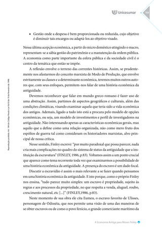 A Economia Antiga para Moses Finley
Reprodução
proibida.
Art.
184
do
Código
Penal
e
Lei
9.610
de
19
de
fevereiro
de
1998.
159
■
■ Gestão onde a despesa é bem proporcionada ou reduzida, cujo objetivo
é diminuir tais encargos ou adaptá-los ao objetivo visado.
Nessa última acepção econômica, a partir do micro doméstico atingindo o macro,
representam-se a sábia gestão do patrimônio e a manutenção da ordem pública.
A economia como parte importante da esfera pública e da sociedade civil é o
centro da temática que então se impõe.
A reflexão envolve o terreno das correntes históricas. Assim, se prudente-
mente nos afastarmos do conceito marxista de Modo de Produção, que envolve
estritamente as classes e a determinante econômica, teremos muitos outros auto-
res que, com seus enfoques, permitem-nos falar de uma história econômica da
antiguidade.
Devemos reconhecer que falar em mundo greco-romano é fazer uso de
uma abstração. Assim, partimos de aspectos geográficos e culturais, além das
condições climáticas, visando examinar aquela que teria sido a vida econômica
dos antigos. Ademais, ligado a tudo isto está a procura pelo modelo de opções
econômicas, ou seja, um modelo de investimentos e perfil de investigadores na
antiguidade. Não interessando apenas as características econômicas gerais, mas
aquilo que a define como uma relação organizada, não como mero fruto dos
espólios de guerra tal como consideram os historiadores marxistas, alvo prin-
cipal de nossa crítica.
Nesse sentido, Finley escreve: “por muito paradoxal que possa parecer, nada
cria mais complicações no quadro do sistema de status da antiguidade que a ins-
tituição da escravatura” (FINLEY, 1986, p.83). Voltamos assim a um ponto crucial
que aparece como tema recorrente toda vez que examinarmos a possibilidade de
uma história econômica da antiguidade. A presença do escravo é um dado focal.
Discutir a escravidão é assim o mais relevante a se fazer quando pensamos
em uma história econômica da antiguidade. E isto porque, como o próprio Finley
nos ensina, “tudo parece muito simples: um escravo é propriedade, sujeito às
regras e aos processos da propriedade, no que respeita a venda, aluguel, roubo,
crescimento natural, etc [...]” (FINLEY,1986, p.83).
Neste momento de sua obra ele cita Eumeu, o escravo favorito de Ulisses,
personagem de Odisséia, que nos permite uma visão de uma das maneiras de
se obter escravos ou de como o povo fenício, o grande comerciante marítimo da
 