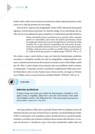 A HISTÓRIA ANTIGA: UM PRIMEIRO OLHAR
Reprodução
proibida.
Art.
184
do
Código
Penal
e
Lei
9.610
de
19
de
fevereiro
de
1998.
I
U N I D A D E
16
Joséfo, enfim, todos esses escritores nos deixaram relatos importantíssimos sobre
como era a vida das pessoas em seu tempo.
Em seu livro “Aspectos da Antiguidade”, Finley (1991) aborda de forma geral
algumas características presentes no mundo antigo. Já na introdução de sua
obra, ele faz uma reflexão do quão complexo é o estudo deste período histórico:
Muitas autoridades ilustres sustentam que as questões sobre o passado
podem ser respondidas, pelo menos de maneira aproximada, através
da imaginação, desde que esta seja disciplinada por uma base de sólida
erudição. Diz-se que é possível compartilhar, até certo ponto, da expe-
riência de uma platéia ateniense do século V durante uma apresentação
de Édipo, ainda que não se acredite, no sentido estrito, em oráculos ou
na “malícia divina que perpassa a tragédia grega” (FINLEY, 1991, p. 5).
Em síntese, o que o autor destaca é que, por meio da interpretação, podemos
encontrar o verdadeiro sentido da vida na antiguidade, compreendendo seus
usos e costumes através de um documento encenado, como a obra Édipo, citada
por ele. Mas, o autor chama nossa atenção para um problema muito comum,
a comparação. “A questão crucial é se podemos simplesmente olhar para trás e
ler Richardson como se Jane Austen nunca tivesse escrito, ou reagir ao Orestes
ou ao Édipo como se nunca houvesse existido Hamlet” (FINLEY, 1991, p. 5).
Será que podemos olhar para o passado desprovidos de qualquer ponto de
referência da época em que vivemos? Essa é a questão crucial abordada por Finley
(1991). Certamente, você, estudante, já deva ter lido um livro e, posteriormente,
assistido a um filme que retratava a história dessa mesma obra literária. As rea-
ções são diversas! A tendência é que o livro seja considerado melhor pela sua
ÉDIPO REI, DE SÓFOCLES
O Teatro Grego tem entre seus estilos de dramaturgia a Comédia e a Tra-
gédia. Entre as tragédias, Édipo Rei é uma das mais famosas. Para saber
mais detalhes, acesse o site disponível em: http://greciantiga.org/arquivo.as-
p?num=0455. Acesso em: 11 fev. 2014
 