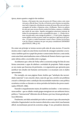 A ECONOMIA NA ANTIGUIDADE CLÁSSICA OCIDENTAL: UM DEBATE HISTORIOGRÁFICO
Reprodução
proibida.
Art.
184
do
Código
Penal
e
Lei
9.610
de
19
de
fevereiro
de
1998.
V
U N I D A D E
160
época, atuava quanto a negócio tão rendoso:
Eumeu, o fiel pastor das varas de porcos de Ulisses conta a este como
veio para a ilha de Itaca: Um dia, os Fenícios, povo famoso na marinha,
mas sutil e trapaceiro, abordaram as praias da nossa ilha com um barco
carregado de tecidos e bijuterias raras e brilhantes. Havia no palácio
de meu pai uma escrava fenícia notável de beleza, estatura e trabalhos
que saíam de suas mãos. Aqueles estrangeiros astuciosos trataram de
seduzi-la corrompendo-a com a armadilha do amor... (...) Então ela to-
mou-me pela mão e saiu comigo do palácio. (...) Caía à noite, chegamos
numa rápida corrida ao porto, onde nos esperava o ágil barco dos fení-
cios... O vento e a onda trouxeram o navio a Ítaca. Laertes (rei da Ítaca
e pai de Ulisses) comprou-me por um preço considerável (HOMERO
apud FINLEY, 1986, p. 83).
Eis como um príncipe se tornou escravo pela mão de uma escrava. O excerto
mostra como o rapto era uma forma recorrente de conseguir aumentar a escra-
varia e também qual era o papel dos piratas e comerciantes fenícios e, mais ainda,
como uma fonte autorizadíssima como a Odisséia de Homero ilustra o que nosso
autor afirma sobre a escravidão entre os gregos.
Acreditamos que a obra de Finley sobre a economia antiga foi feita de uma
forma consciente e capaz de abalizar a seriedade do propósito. Nada escapou
ao seu exame que houvesse de pertinente, e os argumentos que apresenta para
justificar tais estudos são bastante convincentes e se encaixam com os dados
apresentados.
Por exemplo, em suas páginas finais, lembra que “satisfação das necessi-
dades materiais” é um conceito-chave, mais do que isso, envolve um problema
crucial e a distinção entre a satisfação das necessidades materiais e uma política
econômica revelou-se durante os vários períodos da história dos povos exami-
nados (FINLEY, 1986).
Fazendo o enquadramento maior, ele também nos lembra – e isto norteou a
nossa análise – que as cidades-estado gregas emergiram em um ambiente étnico,
político e “internacional” diferentes dos de Roma e, por isso, foram geradas prá-
ticas diferentes.
Finalmente, um dado assinalado por todos os autores é que a documentação
reduzida e fragmentada é um dos maiores obstáculos a uma viável, mas bastante
difícil, reconstituição parcial da economia antiga. E isso, prezado(a) aluno(a),
 