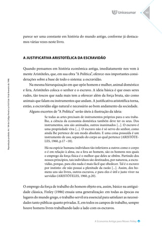A Economia Antiga para Moses Finley
Reprodução
proibida.
Art.
184
do
Código
Penal
e
Lei
9.610
de
19
de
fevereiro
de
1998.
161
parece ser uma constante em história do mundo antigo, conforme já destaca-
mos várias vezes neste livro.
A JUSTIFICATIVA ARISTOTÉLICA DA ESCRAVIDÃO
Quando pensamos em história econômica antiga, imediatamente nos vem à
mente Aristóteles, que, em sua obra “A Política”, oferece-nos importantes consi-
derações sobre a base de todo o sistema: a escravidão.
Na mesma hierarquização em que opõe homem e mulher, animal doméstico
e fera, Aristóteles coloca o senhor e o escravo. A ideia básica é que esses seres
rudes, tão toscos que nada mais tem a oferecer além da força bruta, são como
animais que falam ou instrumentos que andam. A justificativa aristotélica torna,
então, a escravidão algo natural e necessário ao bom andamento da sociedade.
Alguns excertos de “A Política” serão úteis à ilustração da ideia:
Se todas as artes precisam de instrumentos próprios para o seu traba-
lho, a ciência da economia doméstica também deve ter os seus. Dos
instrumentos, uns são animados, outros inanimados [...]. O escravo é
uma propriedade viva [...]. O escravo não é só servo do senhor, como
ainda lhe pertence de um modo absoluto. E uma coisa possuída é um
instrumento de uso, separado do corpo ao qual pertence (ARISTÓTE-
LES, 1960, p.17 –18).
Há na espécie humana indivíduos tão inferiores a outros como o corpo
o é em relação à alma, ou a fera ao homem, são os homens nos quais
o emprego da força física é o melhor que deles se obtêm. Partindo dos
nossos princípios, tais indivíduos são destinados, por natureza, a escra-
vidão, porque, para eles nada é mais fácil que obedecer. Tal é o escravo
por instinto: ele não possui a plenitude da razão [...]. Assim, dos ho-
mens uns são livres, outros escravos, e para eles é útil e justo viver na
servidão (ARISTÓTELES, 1960, p.20).
O emprego da força de trabalho do homem objeto era, assim, básico na antigui-
dade clássica, Finley (1986) ensaia uma generalização: em todas as épocas ou
lugares do mundo grego, o trabalho servil era essencial para satisfazer as necessi-
dades tanto públicas quanto privadas. E, em todos os campos de trabalho, sempre
houve homens livres trabalhando lado a lado com os escravos.
 