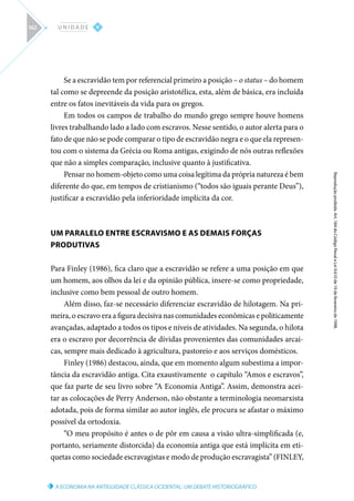 A ECONOMIA NA ANTIGUIDADE CLÁSSICA OCIDENTAL: UM DEBATE HISTORIOGRÁFICO
Reprodução
proibida.
Art.
184
do
Código
Penal
e
Lei
9.610
de
19
de
fevereiro
de
1998.
V
U N I D A D E
162
Se a escravidão tem por referencial primeiro a posição – o status – do homem
tal como se depreende da posição aristotélica, esta, além de básica, era incluída
entre os fatos inevitáveis da vida para os gregos.
Em todos os campos de trabalho do mundo grego sempre houve homens
livres trabalhando lado a lado com escravos. Nesse sentido, o autor alerta para o
fato de que não se pode comparar o tipo de escravidão negra e o que ela represen-
tou com o sistema da Grécia ou Roma antigas, exigindo de nós outras reflexões
que não a simples comparação, inclusive quanto à justificativa.
Pensar no homem-objeto como uma coisa legítima da própria natureza é bem
diferente do que, em tempos de cristianismo (“todos são iguais perante Deus”),
justificar a escravidão pela inferioridade implícita da cor.
UM PARALELO ENTRE ESCRAVISMO E AS DEMAIS FORÇAS
PRODUTIVAS
Para Finley (1986), fica claro que a escravidão se refere a uma posição em que
um homem, aos olhos da lei e da opinião pública, insere-se como propriedade,
inclusive como bem pessoal de outro homem.
Além disso, faz-se necessário diferenciar escravidão de hilotagem. Na pri-
meira, o escravo era a figura decisiva nas comunidades econômicas e politicamente
avançadas, adaptado a todos os tipos e níveis de atividades. Na segunda, o hilota
era o escravo por decorrência de dívidas provenientes das comunidades arcai-
cas, sempre mais dedicado à agricultura, pastoreio e aos serviços domésticos.
Finley (1986) destacou, ainda, que em momento algum subestima a impor-
tância da escravidão antiga. Cita exaustivamente o capítulo “Amos e escravos”,
que faz parte de seu livro sobre “A Economia Antiga”. Assim, demonstra acei-
tar as colocações de Perry Anderson, não obstante a terminologia neomarxista
adotada, pois de forma similar ao autor inglês, ele procura se afastar o máximo
possível da ortodoxia.
“O meu propósito é antes o de pôr em causa a visão ultra-simplificada (e,
portanto, seriamente distorcida) da economia antiga que está implícita em eti-
quetas como sociedade escravagistas e modo de produção escravagista” (FINLEY,
 