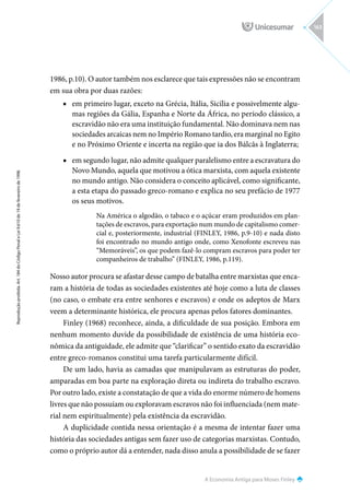 A Economia Antiga para Moses Finley
Reprodução
proibida.
Art.
184
do
Código
Penal
e
Lei
9.610
de
19
de
fevereiro
de
1998.
163
1986, p.10). O autor também nos esclarece que tais expressões não se encontram
em sua obra por duas razões:
■
■ em primeiro lugar, exceto na Grécia, Itália, Sicília e possivelmente algu-
mas regiões da Gália, Espanha e Norte da África, no período clássico, a
escravidão não era uma instituição fundamental. Não dominava nem nas
sociedades arcaicas nem no Império Romano tardio, era marginal no Egito
e no Próximo Oriente e incerta na região que ia dos Bálcãs à Inglaterra;
■
■ em segundo lugar, não admite qualquer paralelismo entre a escravatura do
Novo Mundo, aquela que motivou a ótica marxista, com aquela existente
no mundo antigo. Não considera o conceito aplicável, como significante,
a esta etapa do passado greco-romano e explica no seu prefácio de 1977
os seus motivos.
Na América o algodão, o tabaco e o açúcar eram produzidos em plan-
tações de escravos, para exportação num mundo de capitalismo comer-
cial e, posteriormente, industrial (FINLEY, 1986, p.9-10) e nada disto
foi encontrado no mundo antigo onde, como Xenofonte escreveu nas
“Memoráveis”, os que podem fazê-lo compram escravos para poder ter
companheiros de trabalho” (FINLEY, 1986, p.119).
Nosso autor procura se afastar desse campo de batalha entre marxistas que enca-
ram a história de todas as sociedades existentes até hoje como a luta de classes
(no caso, o embate era entre senhores e escravos) e onde os adeptos de Marx
veem a determinante histórica, ele procura apenas pelos fatores dominantes.
Finley (1968) reconhece, ainda, a dificuldade de sua posição. Embora em
nenhum momento duvide da possibilidade de existência de uma história eco-
nômica da antiguidade, ele admite que “clarificar” o sentido exato da escravidão
entre greco-romanos constitui uma tarefa particularmente difícil.
De um lado, havia as camadas que manipulavam as estruturas do poder,
amparadas em boa parte na exploração direta ou indireta do trabalho escravo.
Por outro lado, existe a constatação de que a vida do enorme número de homens
livres que não possuíam ou exploravam escravos não foi influenciada (nem mate-
rial nem espiritualmente) pela existência da escravidão.
A duplicidade contida nessa orientação é a mesma de intentar fazer uma
história das sociedades antigas sem fazer uso de categorias marxistas. Contudo,
como o próprio autor dá a entender, nada disso anula a possibilidade de se fazer
 