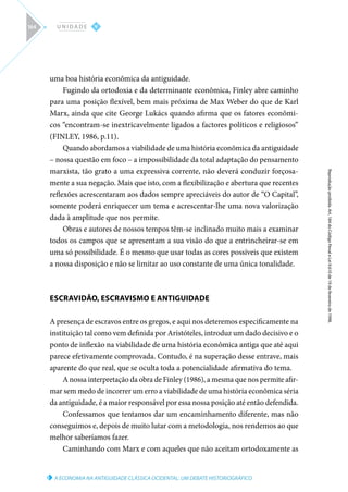 A ECONOMIA NA ANTIGUIDADE CLÁSSICA OCIDENTAL: UM DEBATE HISTORIOGRÁFICO
Reprodução
proibida.
Art.
184
do
Código
Penal
e
Lei
9.610
de
19
de
fevereiro
de
1998.
V
U N I D A D E
164
uma boa história econômica da antiguidade.
Fugindo da ortodoxia e da determinante econômica, Finley abre caminho
para uma posição flexível, bem mais próxima de Max Weber do que de Karl
Marx, ainda que cite George Lukács quando afirma que os fatores econômi-
cos “encontram-se inextricavelmente ligados a factores políticos e religiosos”
(FINLEY, 1986, p.11).
Quando abordamos a viabilidade de uma história econômica da antiguidade
– nossa questão em foco – a impossibilidade da total adaptação do pensamento
marxista, tão grato a uma expressiva corrente, não deverá conduzir forçosa-
mente a sua negação. Mais que isto, com a flexibilização e abertura que recentes
reflexões acrescentaram aos dados sempre apreciáveis do autor de “O Capital”,
somente poderá enriquecer um tema e acrescentar-lhe uma nova valorização
dada à amplitude que nos permite.
Obras e autores de nossos tempos têm-se inclinado muito mais a examinar
todos os campos que se apresentam a sua visão do que a entrincheirar-se em
uma só possibilidade. É o mesmo que usar todas as cores possíveis que existem
a nossa disposição e não se limitar ao uso constante de uma única tonalidade.
ESCRAVIDÃO, ESCRAVISMO E ANTIGUIDADE
A presença de escravos entre os gregos, e aqui nos deteremos especificamente na
instituição tal como vem definida por Aristóteles, introduz um dado decisivo e o
ponto de inflexão na viabilidade de uma história econômica antiga que até aqui
parece efetivamente comprovada. Contudo, é na superação desse entrave, mais
aparente do que real, que se oculta toda a potencialidade afirmativa do tema.
A nossa interpretação da obra de Finley (1986), a mesma que nos permite afir-
mar sem medo de incorrer um erro a viabilidade de uma história econômica séria
da antiguidade, é a maior responsável por essa nossa posição até então defendida.
Confessamos que tentamos dar um encaminhamento diferente, mas não
conseguimos e, depois de muito lutar com a metodologia, nos rendemos ao que
melhor saberíamos fazer.
Caminhando com Marx e com aqueles que não aceitam ortodoxamente as
 