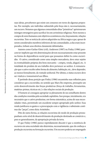 A Economia Antiga para Moses Finley
Reprodução
proibida.
Art.
184
do
Código
Penal
e
Lei
9.610
de
19
de
fevereiro
de
1998.
165
suas ideias, percebemos que existe um consenso em torno de algumas propos-
tas. Por exemplo, um indivíduo submetido pela força não é, necessariamente,
um escravo. Notamos que algumas comunidades ditas “primitivas” aprisionavam
inimigos estrangeiros para sacrificá-los em cerimônias religiosas. Nem mesmo a
compra de seres humanos com objetivos econômicos cria, forçosamente, relações
escravistas. Tem-se notícia de cativos adquiridos na África negra e que, apesar de
serem considerados membros inferiores de tais comunidades, a elas eram incor-
porados, tinham seus direitos claramente delimitados.
Autores como Garlan Glotz (s/d), Anderson (1987) ou Finley (1986) pare-
cem ter implícito que três determinações devem necessariamente estar presente
na forma de dependência social para que possamos defini-la como escravi-
dão. O cativo, considerado como uma simples mercadoria, deve estar sujeito
às eventualidades próprias dos bens mercantis – compra, venda, aluguel, etc. A
totalidade do produto de seu trabalho deve pertencer ao senhor. A remunera-
ção que o cativo recebe sobre forma de alimento, habitação, etc., deve depender,
ao menos formalmente, da vontade senhorial. Por último, o status escravo deve
ser vitalício e transmissível aos filhos.
É partindo dessa posição que Finley (1986) encaminha suas reflexões para
considerar que a escravidão, no sentido que Marx lhe empresta, pressupõe um
certo desenvolvimento das forças produtivas (força de trabalho, ferramentas,
matérias-primas, técnicas etc.) e das relações sociais de produção.
O homem só conseguiu apropriar-se plenamente de seu semelhante dentro
das condições reunidas pela sociedade capitalista. Isso porque, inicialmente, era
necessário que o cativo produzisse, em forma sistemática, acima de suas neces-
sidades vitais, permitindo um excedente sempre apropriado pelo senhor. Essa
renda justificava os gastos e a preocupação com a vigilância e submissão contí-
nua das “peças”, como dizia Aristóteles.
Dito de outra forma, as relações escravistas do modo de produção pressu-
punham certo nível de desenvolvimento da produção destinada ao comércio e,
para se generalizarem, da apropriação privada da terra.
O que Finley (1986) parece repetidamente discutir é que a existência de
escravos em uma sociedade não determina, necessariamente, que ela conheça a
produção escravista ou formação escravista. Um escravo poderia ser empregado
 