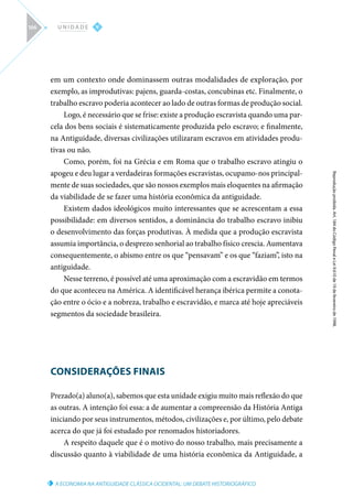 A ECONOMIA NA ANTIGUIDADE CLÁSSICA OCIDENTAL: UM DEBATE HISTORIOGRÁFICO
Reprodução
proibida.
Art.
184
do
Código
Penal
e
Lei
9.610
de
19
de
fevereiro
de
1998.
V
U N I D A D E
166
em um contexto onde dominassem outras modalidades de exploração, por
exemplo, as improdutivas: pajens, guarda-costas, concubinas etc. Finalmente, o
trabalho escravo poderia acontecer ao lado de outras formas de produção social.
Logo, é necessário que se frise: existe a produção escravista quando uma par-
cela dos bens sociais é sistematicamente produzida pelo escravo; e finalmente,
na Antiguidade, diversas civilizações utilizaram escravos em atividades produ-
tivas ou não.
Como, porém, foi na Grécia e em Roma que o trabalho escravo atingiu o
apogeu e deu lugar a verdadeiras formações escravistas, ocupamo-nos principal-
mente de suas sociedades, que são nossos exemplos mais eloquentes na afirmação
da viabilidade de se fazer uma história econômica da antiguidade.
Existem dados ideológicos muito interessantes que se acrescentam a essa
possibilidade: em diversos sentidos, a dominância do trabalho escravo inibiu
o desenvolvimento das forças produtivas. À medida que a produção escravista
assumia importância, o desprezo senhorial ao trabalho físico crescia. Aumentava
consequentemente, o abismo entre os que “pensavam” e os que “faziam”, isto na
antiguidade.
Nesse terreno, é possível até uma aproximação com a escravidão em termos
do que aconteceu na América. A identificável herança ibérica permite a conota-
ção entre o ócio e a nobreza, trabalho e escravidão, e marca até hoje apreciáveis
segmentos da sociedade brasileira.
CONSIDERAÇÕES FINAIS
Prezado(a) aluno(a), sabemos que esta unidade exigiu muito mais reflexão do que
as outras. A intenção foi essa: a de aumentar a compreensão da História Antiga
iniciando por seus instrumentos, métodos, civilizações e, por último, pelo debate
acerca do que já foi estudado por renomados historiadores.
A respeito daquele que é o motivo do nosso trabalho, mais precisamente a
discussão quanto à viabilidade de uma história econômica da Antiguidade, a
 