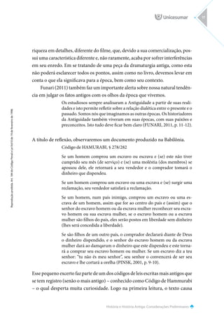 História e História Antiga: Considerações Preliminares
Reprodução
proibida.
Art.
184
do
Código
Penal
e
Lei
9.610
de
19
de
fevereiro
de
1998.
17
riqueza em detalhes, diferente do filme, que, devido a sua comercialização, pos-
sui uma característica diferente e, não raramente, acaba por sofrer interferências
em seu enredo. Em se tratando de uma peça da dramaturgia antiga, como esta
não poderá esclarecer todos os pontos, assim como no livro, devemos levar em
conta o que ela significava para a época, bem como seu contexto.
Funari (2011) também faz um importante alerta sobre nossa natural tendên-
cia em julgar os fatos antigos com os olhos da época que vivemos.
Os estudiosos sempre analisaram a Antiguidade a partir de suas reali-
dades e isto permite refletir sobre a relação dialética entre o presente e o
passado. Somos nós que imaginamos as outras épocas. Os historiadores
da Antiguidade também viveram em suas épocas, com suas paixões e
preconceitos. Isto tudo deve ficar bem claro (FUNARI, 2011, p. 11-12).
A título de reflexão, observaremos um documento produzido na Babilônia.
Código de HAMURABI, § 278/282
Se um homem comprou um escravo ou escrava e (se) este não tiver
cumprido seu mês (de serviço) e (se) uma moléstia (dos membros) se
apossou dele, ele retornará a seu vendedor e o comprador tomará o
dinheiro que dispendeu.
Se um homem comprou um escravo ou uma escrava e (se) surgir uma
reclamação, seu vendedor satisfará a reclamação.
Se um homem, num país inimigo, comprou um escravo ou uma es-
crava de um homem, assim que for ao centro do país e (assim) que o
senhor do escravo homem ou da escrava mulher reconhecer seu escra-
vo homem ou sua escrava mulher, se o escravo homem ou a escrava
mulher são filhos do país, eles serão postos em liberdade sem dinheiro
(lhes será concedida a liberdade).
Se são filhos de um outro país, o comprador declarará diante de Deus
o dinheiro dispendido, e o senhor do escravo homem ou da escrava
mulher dará ao damqarum o dinheiro que este dispendeu e este torna-
rá a comprar seu escravo homem ou mulher. Se um escravo diz a teu
senhor: “tu não és meu senhor”, seu senhor o convencerá de ser seu
escravo e lhe cortará a orelha (PINSK, 2001, p. 9-10).
Esse pequeno excerto faz parte de um dos códigos de leis escritas mais antigos que
se tem registro (senão o mais antigo) – conhecido como Código de Hammurabi
– o qual desperta muita curiosidade. Logo na primeira leitura, o texto causa
 