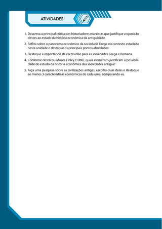 1.	Descreva a principal crítica dos historiadores marxistas que justifique a oposição
destes ao estudo da história econômica da antiguidade.
2.	Reflita sobre o panorama econômico da sociedade Grega no contexto estudado
nesta unidade e destaque os principais pontos abordados:
3.	Destaque a importância da escravidão para as sociedades Grega e Romana.
4.	Conforme destacou Moses Finley (1986), quais elementos justificam a possibili-
dade do estudo da história econômica das sociedades antigas?
5.	Faça uma pesquisa sobre as civilizações antigas, escolha duas delas e destaque
ao menos 3 características econômicas de cada uma, comparando-as.
 
