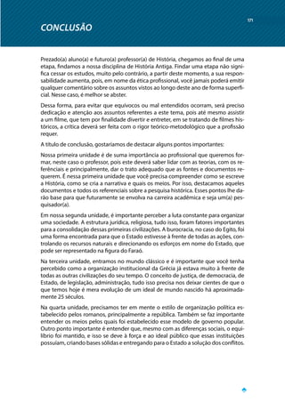 CONCLUSÃO
171
Prezado(a) aluno(a) e futuro(a) professor(a) de História, chegamos ao final de uma
etapa, findamos a nossa disciplina de História Antiga. Findar uma etapa não signi-
fica cessar os estudos, muito pelo contrário, a partir deste momento, a sua respon-
sabilidade aumenta, pois, em nome da ética profissional, você jamais poderá emitir
qualquer comentário sobre os assuntos vistos ao longo deste ano de forma superfi-
cial. Nesse caso, é melhor se abster.
Dessa forma, para evitar que equívocos ou mal entendidos ocorram, será preciso
dedicação e atenção aos assuntos referentes a este tema, pois até mesmo assistir
a um filme, que tem por finalidade divertir e entreter, em se tratando de filmes his-
tóricos, a crítica deverá ser feita com o rigor teórico-metodológico que a profissão
requer.
A título de conclusão, gostaríamos de destacar alguns pontos importantes:
Nossa primeira unidade é de suma importância ao profissional que queremos for-
mar, neste caso o professor, pois este deverá saber lidar com as teorias, com os re-
ferênciais e principalmente, dar o trato adequado que as fontes e documentos re-
querem. É nessa primeira unidade que você precisa compreender como se escreve
a História, como se cria a narrativa e quais os meios. Por isso, destacamos aqueles
documentos e todos os referenciais sobre a pesquisa histórica. Esses pontos lhe da-
rão base para que futuramente se envolva na carreira acadêmica e seja um(a) pes-
quisador(a).
Em nossa segunda unidade, é importante perceber a luta constante para organizar
uma sociedade. A estrutura jurídica, religiosa, tudo isso, foram fatores importantes
para a consolidação dessas primeiras civilizações. A burocracia, no caso do Egito, foi
uma forma encontrada para que o Estado estivesse à frente de todas as ações, con-
trolando os recursos naturais e direcionando os esforços em nome do Estado, que
pode ser representado na figura do Faraó.
Na terceira unidade, entramos no mundo clássico e é importante que você tenha
percebido como a organização institucional da Grécia já estava muito à frente de
todas as outras civilizações do seu tempo. O conceito de justiça, de democracia, de
Estado, de legislação, administração, tudo isso precisa nos deixar cientes de que o
que temos hoje é mera evolução de um ideal de mundo nascido há aproximada-
mente 25 séculos.
Na quarta unidade, precisamos ter em mente o estilo de organização política es-
tabelecido pelos romanos, principalmente a república. Também se faz importante
entender os meios pelos quais foi estabelecido esse modelo de governo popular.
Outro ponto importante é entender que, mesmo com as diferenças sociais, o equi-
líbrio foi mantido, e isso se deve à força e ao ideal público que essas instituições
possuíam, criando bases sólidas e entregando para o Estado a solução dos conflitos.
CONCLUSÃO
 