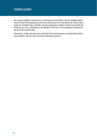 CONCLUSÃO
Na quinta unidade, é preciso ter em mente que na história não há verdades abso-
lutas. Sempre há espaço para uma nova ideia, para um novo ponto de vista. O que
pode ser verdade hoje, amanhã, uma nova pesquisa poderá mostrar outra face da
história, por isso a importância do debate. E foi essa a nossa proposta. Esperamos
que tenhamos alcançado.
Esperamos, ainda, que este seja o primeiro de muitos passos no estudo das institui-
ções antigas, além do início de uma carreira de sucessos.
 