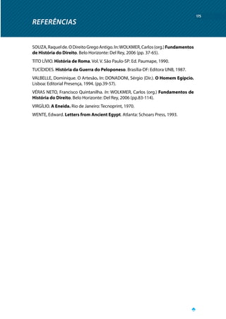 REFERÊNCIAS
175
SOUZA,Raquelde.ODireitoGregoAntigo.In:WOLKMER,Carlos(org.)Fundamentos
de História do Direito. Belo Horizonte: Del Rey, 2006 (pp. 37-65).
TITO LÍVIO. História de Roma. Vol. V. São Paulo-SP: Ed. Paumape, 1990.
TUCÍDIDES. História da Guerra do Peloponeso. Brasília-DF: Editora UNB, 1987.
VALBELLE, Dominique. O Artesão. In: DONADONI, Sérgio (Dir.). O Homem Egípcio.
Lisboa: Editorial Presença, 1994. (pp.39-57).
VÉRAS NETO, Francisco Quintanilha. In: WOLKMER, Carlos (org.) Fundamentos de
História do Direito. Belo Horizonte: Del Rey, 2006 (pp.83-114).
VIRGÍLIO. A Eneida. Rio de Janeiro: Tecnoprint, 1970.
WENTE, Edward. Letters from Ancient Egypt. Atlanta: Schoars Press, 1993.
 