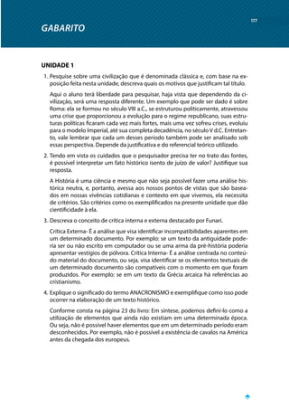 GABARITO
177
UNIDADE 1
1.	Pesquise sobre uma civilização que é denominada clássica e, com base na ex-
posição feita nesta unidade, descreva quais os motivos que justificam tal título.
Aqui o aluno terá liberdade para pesquisar, haja vista que dependendo da ci-
vilização, será uma resposta diferente. Um exemplo que pode ser dado é sobre
Roma: ela se formou no século VIII a.C., se estruturou politicamente, atravessou
uma crise que proporcionou a evolução para o regime republicano, suas estru-
turas políticas ficaram cada vez mais fortes, mais uma vez sofreu crises, evoluiu
para o modelo Imperial, até sua completa decadência, no século V d.C. Entretan-
to, vale lembrar que cada um desses período também pode ser analisado sob
essas perspectiva. Depende da justificativa e do referencial teórico utilizado.
2.	Tendo em vista os cuidados que o pesquisador precisa ter no trato das fontes,
é possível interpretar um fato histórico isento de juízo de valor? Justifique sua
resposta.
A História é uma ciência e mesmo que não seja possível fazer uma análise his-
tórica neutra, e, portanto, avessa aos nossos pontos de vistas que são basea-
dos em nossas vivências cotidianas e contexto em que vivemos, ela necessita
de critérios. São critérios como os exemplificados na presente unidade que dão
cientificidade à ela.
3.	Descreva o conceito de crítica interna e externa destacado por Funari.
Crítica Externa- É a análise que visa identificar incompatibilidades aparentes em
um determinado documento. Por exemplo: se um texto da antiguidade pode-
ria ser ou não escrito em computador ou se uma arma da pré-história poderia
apresentar vestígios de pólvora. Crítica Interna- É a análise centrada no conteú-
do material do documento, ou seja, visa identificar se os elementos textuais de
um determinado documento são compatíveis com o momento em que foram
produzidos. Por exemplo: se em um texto da Grécia arcaica há referências ao
cristianismo.
4.	Explique o significado do termo ANACRONISMO e exemplifique como isso pode
ocorrer na elaboração de um texto histórico.
Conforme consta na página 23 do livro: Em síntese, podemos defini-lo como a
utilização de elementos que ainda não existiam em uma determinada época.
Ou seja, não é possível haver elementos que em um determinado período eram
desconhecidos. Por exemplo, não é possível a existência de cavalos na América
antes da chegada dos europeus.
 