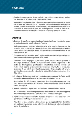 GABARITO
5.	Escolha dois documentos de sua preferência contidos nesta unidade e analise-
-os com base nos preceitos elencados por Venturini.
Tal resposta também vai variar conforme o documento escolhido. Mas os passos
destacados por Venturini são: 1) Considerar o contexto histórico a cada docu-
mento; 2) analisar o conteúdo do documento e esclarecer os termos específicos
utilizados; 3) pesquisar a respeito dos nomes próprios citados; 4) identificar a
importância do documento para o processo histórico que se quer analisar.
UNIDADE 2
1.	Explique de que forma a constituição de leis escritas foram importantes para a
organização da vida social no Oriente Próximo.
As leis existem para proteger valores. Ou seja, se há uma lei, é porque ela visa
proteger bens jurídicos dos quais dependem o bom andamento de uma socie-
dade. Sendo assim, proteger a vida e o patrimônio eram indispensáveis às pri-
meiras civilizações.
2.	Conforme destacou Cardoso (1982), explique-nos as razões pela qual a teoria da
causalidade hidráulica não pode ser mais aceita.
Conforme consta na página 58, em linhas gerais, o autor defende que com as
mudanças climáticas ocorridas na região africana, como o surgimento de de-
sertos e a diminuição da quantidade de terras férteis, para que houvesse um
maior e mais racional aproveitamento dos recursos naturais, fez-se necessária à
existência de um Estado centralizado que pudesse dirigir as ações e levar uma
otimização dos recursos. Ou seja, não foi a abundância de recursos, mas sim a
falta deles.
3.	A utilização da literatura funerária é importante para o estudo do Egito? Justifi-
que e descreva a maneira como os egípcios enfrentavam a morte.
Aqui, de fato, fica difícil negar a importância deste tipo de literatura como fonte
para o estudo dos egípcios. Entretanto, é importante observar o tipo de justifi-
cativa empregada.
4.	Analise e descreva a importância do camponês para a economia egípcia.
Era o camponês o principal responsável por produzir a subsistência dos egípcios,
haja vista a importância que a agricultura tinha para esta civilização.
5.	Reflita sobre a frase do historiador Heródoto presente no texto e descreva a im-
portância do Rio Nilo para a existência do Egito.
Aqui deve se levar em conta a dependência que os egípcios tinham do rio Nilo
em razão da importância para a sobrevivência deste povo, totalmente depen-
dente da agricultura.
 