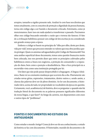 A HISTÓRIA ANTIGA: UM PRIMEIRO OLHAR
Reprodução
proibida.
Art.
184
do
Código
Penal
e
Lei
9.610
de
19
de
fevereiro
de
1998.
I
U N I D A D E
18
arrepios, tamanho a rigidez presente nele. Analisá-lo com base nos direitos que
temos atualmente, com os conceitos de proteção a dignidade da pessoa humana,
torna este código algo a ser banido e duramente criticado. Entretanto, como já
mencionamos, fazer isso em nada ajudará a transformar o passado. Precisamos
olhar esse código buscando entender a razão que o tornou tão famoso. O fato
de a civilização babilônica possuir um código de leis escritas já era considerado
um grande avanço para a época.
Embora o código se baseie no princípio do “olho por olho, dente por dente,
vida por vida”, temos que procurar entender os valores que essa obra jurídica que-
ria proteger. Quais os axiomas salvaguardados pelo Código de Hammurabi? Em
uma análise superficial desse documento, temos uma questão financeira muito
bem colocada, isso nos permite dizer que entre os princípios cultivados pelos
babilônicos estava a lisura nos negócios, a proteção do consumidor e a repara-
ção do dano, bem como a punição a desobediência. Mas o foco principal era a
escravidão vista como uma instituição protegida por lei.
Um fator que não pode passar despercebido é a linguagem. A língua é dinâ-
mica. Basta ver as constantes mudanças que ocorrem dia a dia. Diariamente são
criadas novas gírias, expressões, tratamentos, dentre outros e, sendo assim, a
clareza das palavras deve ser de pleno domínio. Ao ler um documento, o histo-
riador deve, acima de tudo, ter propriedade no vocabulário da época em questão.
Certamente, você, acadêmico(a) de história, deve se perguntar: e quando não há
tradução literal do documento ou as palavras possuem significados diferentes
da nossa língua, o que fazer? Ao longo da carreira, nos depararemos com esses
e outros tipos de “problemas”.
FONTES E DOCUMENTOS NO ESTUDO DA
ANTIGUIDADE
Como estudar o mundo Antigo? Como já deve ser do seu conhecimento, o estudo
da história se faz com documentos. O historiador, munido de documentos e de
 