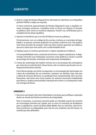 GABARITO
2.	Qual é a razão de Nicolau Maquiavel ter afirmado ter sido Roma uma República
perfeita? Reflita e redija sua resposta.
A chave central da argumentação de Nicolau Maquiavel é que a república ro-
mana conseguiu preservar o equilíbrio entre as forças em disputa. O Senado,
os plebeus, bem como os monarcas depostos, tiveram sua contribuição para o
estabelecimento deste equilíbrio.
3.	Aponte os benefícios que a Lei das XII Tábuas trouxe aos plebeus:
Primeiramente, com um código de leis escritas, instituiu-se o princípio de lega-
lidade e as pessoas somente poderiam ser punidas conforme a lei, não poderia
mais haver punição de exceção. Tudo isso dava maiores garantias aos plebeus,
que era a classe que mais sofria com a arbitrariedade da lei.
4.	Explique quais os motivos que levaram o regime republicano à falência.
A incompatibilidade entre a extensão territorial e o regime republicano. A dege-
neração moral de suas instituições; sucessivas crises políticas e sociais e a perda
de prestígio do Senado, instituição mais importante da República.
5.	A base de sustentação do império romano era a escravização dos estrangeiros
por meio de um exército forte. Dessa forma, cite os motivos que levaram ao en-
fraquecimento desse exército.
Como Roma atingiu seu limite na expansão e a escravização dos dominados era
a base de sustentação de sua economia, começou um declínio, haja vista que
a oferta de escravos diminuiu e a produção ficou comprometida. Sem recursos
financeiros, não havia mais como manter um exército mercenário trabalhando
para Roma, e acabou provocando0 a deserção de muitos e a consequente união
aos inimigos de Roma.
UNIDADE 5
1.	Descreva a principal crítica dos historiadores marxistas que justifique a oposição
destes ao estudo da história econômica da antiguidade.
Para os marxistas, a economia somente pode ser estudada a partir do conceito
de acumulação primitiva do Capital, que se inicia na transição do feudalismo
para o capitalismo, a partir da Baixa Idade Média. Para os marxistas, não há his-
tória econômica na antiguidade, pois não há uma evidente Luta de Classes no
sentido que eles defendem.
 