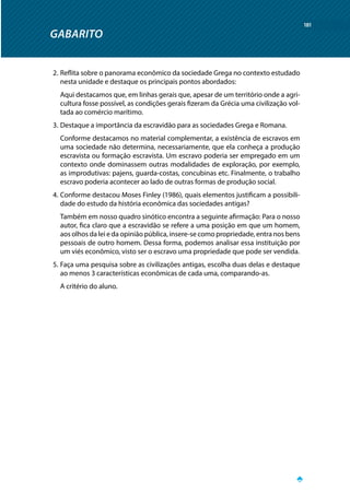 GABARITO
181
2.	Reflita sobre o panorama econômico da sociedade Grega no contexto estudado
nesta unidade e destaque os principais pontos abordados:
Aqui destacamos que, em linhas gerais que, apesar de um território onde a agri-
cultura fosse possível, as condições gerais fizeram da Grécia uma civilização vol-
tada ao comércio marítimo.
3.	Destaque a importância da escravidão para as sociedades Grega e Romana.
Conforme destacamos no material complementar, a existência de escravos em
uma sociedade não determina, necessariamente, que ela conheça a produção
escravista ou formação escravista. Um escravo poderia ser empregado em um
contexto onde dominassem outras modalidades de exploração, por exemplo,
as improdutivas: pajens, guarda-costas, concubinas etc. Finalmente, o trabalho
escravo poderia acontecer ao lado de outras formas de produção social.
4.	Conforme destacou Moses Finley (1986), quais elementos justificam a possibili-
dade do estudo da história econômica das sociedades antigas?
Também em nosso quadro sinótico encontra a seguinte afirmação: Para o nosso
autor, fica claro que a escravidão se refere a uma posição em que um homem,
aos olhos da lei e da opinião pública, insere-se como propriedade, entra nos bens
pessoais de outro homem. Dessa forma, podemos analisar essa instituição por
um viés econômico, visto ser o escravo uma propriedade que pode ser vendida.
5.	Faça uma pesquisa sobre as civilizações antigas, escolha duas delas e destaque
ao menos 3 características econômicas de cada uma, comparando-as.
A critério do aluno.
 