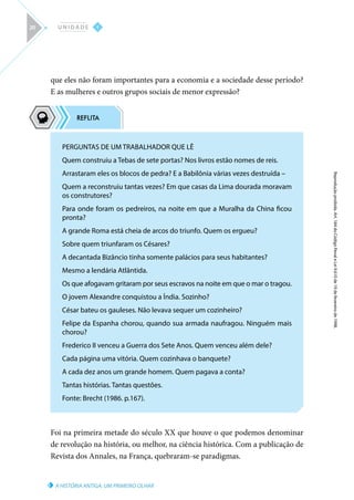A HISTÓRIA ANTIGA: UM PRIMEIRO OLHAR
Reprodução
proibida.
Art.
184
do
Código
Penal
e
Lei
9.610
de
19
de
fevereiro
de
1998.
I
U N I D A D E
20
que eles não foram importantes para a economia e a sociedade desse período?
E as mulheres e outros grupos sociais de menor expressão?
Foi na primeira metade do século XX que houve o que podemos denominar
de revolução na história, ou melhor, na ciência histórica. Com a publicação de
Revista dos Annales, na França, quebraram-se paradigmas.
PERGUNTAS DE UM TRABALHADOR QUE LÊ
Quem construiu a Tebas de sete portas? Nos livros estão nomes de reis.
Arrastaram eles os blocos de pedra? E a Babilônia várias vezes destruída –
Quem a reconstruiu tantas vezes? Em que casas da Lima dourada moravam
os construtores?
Para onde foram os pedreiros, na noite em que a Muralha da China ficou
pronta?
A grande Roma está cheia de arcos do triunfo. Quem os ergueu?
Sobre quem triunfaram os Césares?
A decantada Bizâncio tinha somente palácios para seus habitantes?
Mesmo a lendária Atlântida.
Os que afogavam gritaram por seus escravos na noite em que o mar o tragou.
O jovem Alexandre conquistou a Índia. Sozinho?
César bateu os gauleses. Não levava sequer um cozinheiro?
Felipe da Espanha chorou, quando sua armada naufragou. Ninguém mais
chorou?
Frederico II venceu a Guerra dos Sete Anos. Quem venceu além dele?
Cada página uma vitória. Quem cozinhava o banquete?
A cada dez anos um grande homem. Quem pagava a conta?
Tantas histórias. Tantas questões.
Fonte: Brecht (1986. p.167).
 