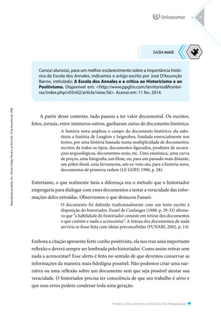 Fontes e Documentos no Estudo da Antiguidade
Reprodução
proibida.
Art.
184
do
Código
Penal
e
Lei
9.610
de
19
de
fevereiro
de
1998.
21
A partir desse contexto, tudo passou a ter valor documental. Os escritos,
fotos, jornais, entre inúmeros outros, ganharam status de documento histórico.
A história nova ampliou o campo do documento histórico; ela subs-
tituiu a história de Langlois e Seignobos, fundada essencialmente nos
textos, por uma história baseada numa multiplicidade de documentos:
escritos de todos os tipos, documentos figurados, produtos de escava-
ções arqueológicas, documentos orais, etc. Uma estatística, uma curva
de preços, uma fotografia, um filme, ou, para um passado mais distante,
um pólen fóssil, uma ferramenta, um ex-voto são, para a história nova,
documentos de primeira ordem (LE GOFF, 1990, p. 28).
Entretanto, o que realmente faria a diferença era o método que o historiador
empregaria para dialogar com esses documentos e testar a veracidade das infor-
mações deles extraídas. Observemos o que destacou Funari:
O documento foi definido tradicionalmente com um texto escrito à
disposição do historiador. Fustel de Coulanges (1888, p. 29-33) afirma-
va que “a habilidade do historiador consiste em retirar dos documentos
o que contém e nada a acrescentar”. A leitura dos documentos de nada
serviria se fosse feita com ideias preconcebidas (FUNARI, 2002, p. 14).
Embora a citação apresente forte cunho positivista, ela nos traz uma importante
reflexão e deverá sempre ser lembrada pelo historiador. Como assim retirar sem
nada a acrescentar? Esse alerta é feito no sentido de que devemos conservar as
informações da maneira mais fidedigna possível. Não podemos criar uma nar-
rativa ou uma reflexão sobre um documento sem que seja possível atestar sua
veracidade. O historiador precisa ter consciência de que seu trabalho é sério e
que seus erros podem condenar toda uma geração.
Caro(a) aluno(a), para um melhor esclarecimento sobre a importância histó-
rica da Escola dos Annales, indicamos o artigo escrito por José D’Assunção
Barros, intitulado: A Escola dos Annales e a crítica ao Historicismo e ao
Positivismo. Disponível em: http://www.ppghis.com/territoriosfrontei-
ras/index.php/v03n02/article/view/56. Acesso em: 11 fev. 2014.
 